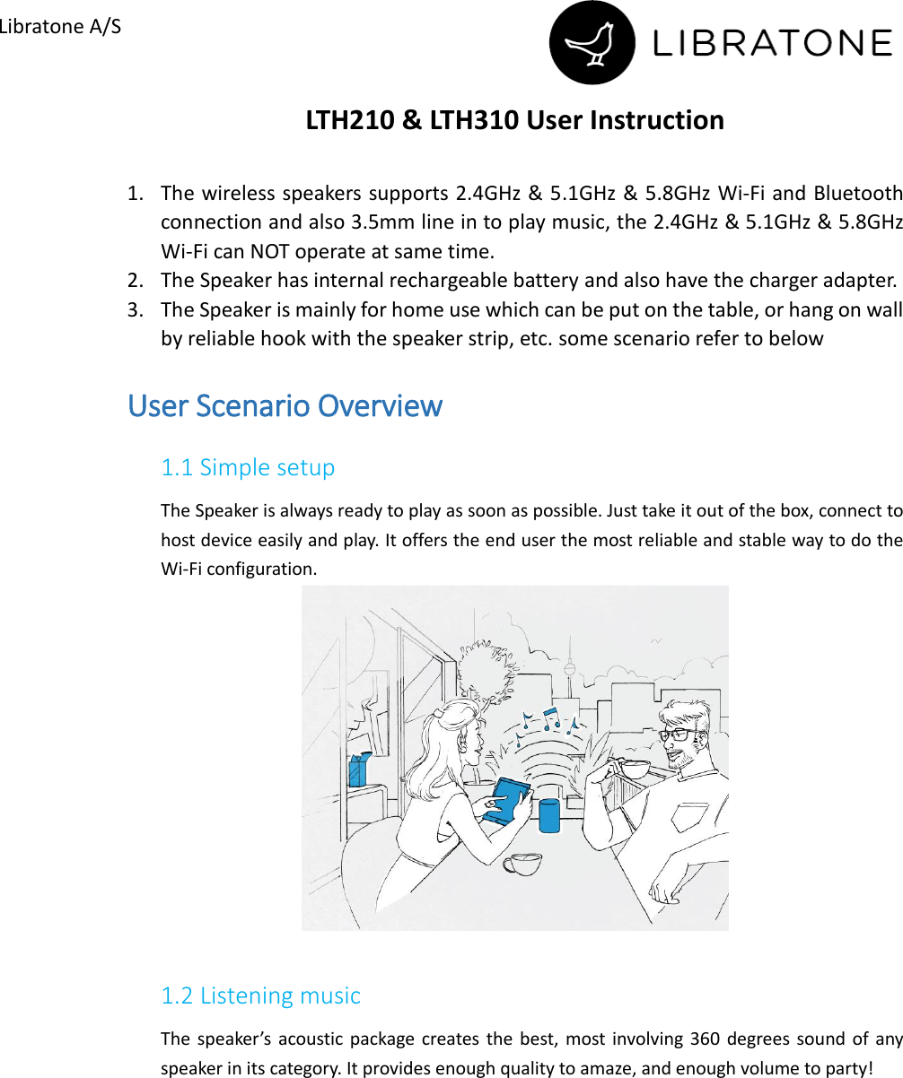        Libratone A/S LTH210 &amp; LTH310 User Instruction  1. The wireless speakers supports 2.4GHz &amp; 5.1GHz &amp; 5.8GHz Wi-Fi and Bluetooth connection and also 3.5mm line in to play music, the 2.4GHz &amp; 5.1GHz &amp; 5.8GHz Wi-Fi can NOT operate at same time. 2. The Speaker has internal rechargeable battery and also have the charger adapter. 3. The Speaker is mainly for home use which can be put on the table, or hang on wall by reliable hook with the speaker strip, etc. some scenario refer to below User Scenario Overview 1.1 Simple setup The Speaker is always ready to play as soon as possible. Just take it out of the box, connect to host device easily and play. It offers the end user the most reliable and stable way to do the Wi-Fi configuration.       1.2 Listening music   The  speaker&rsquo;s acoustic package  creates  the  best, most involving 360  degrees sound of  any speaker in its category. It provides enough quality to amaze, and enough volume to party!  