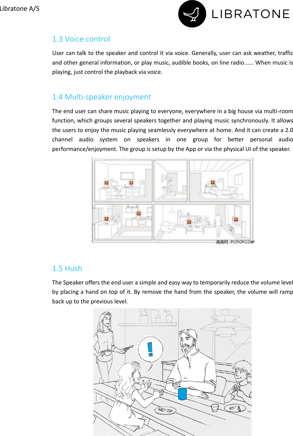       Libratone A/S 1.3 Voice control User can talk to the speaker and control it via voice. Generally, user can ask weather, traffic and other general information, or play music, audible books, on line radio...... When music is playing, just control the playback via voice.  1.4 Multi-speaker enjoyment The end user can share music playing to everyone, everywhere in a big house via multi-room function, which groups several speakers together and playing music synchronously. It allows the users to enjoy the music playing seamlessly everywhere at home. And it can create a 2.0 channel  audio  system  on  speakers  in  one  group  for  better  personal  audio performance/enjoyment. The group is setup by the App or via the physical UI of the speaker.   1.5 Hush The Speaker offers the end user a simple and easy way to temporarily reduce the volume level by placing a hand on top of it. By remove the hand from the speaker, the volume will ramp back up to the previous level.   