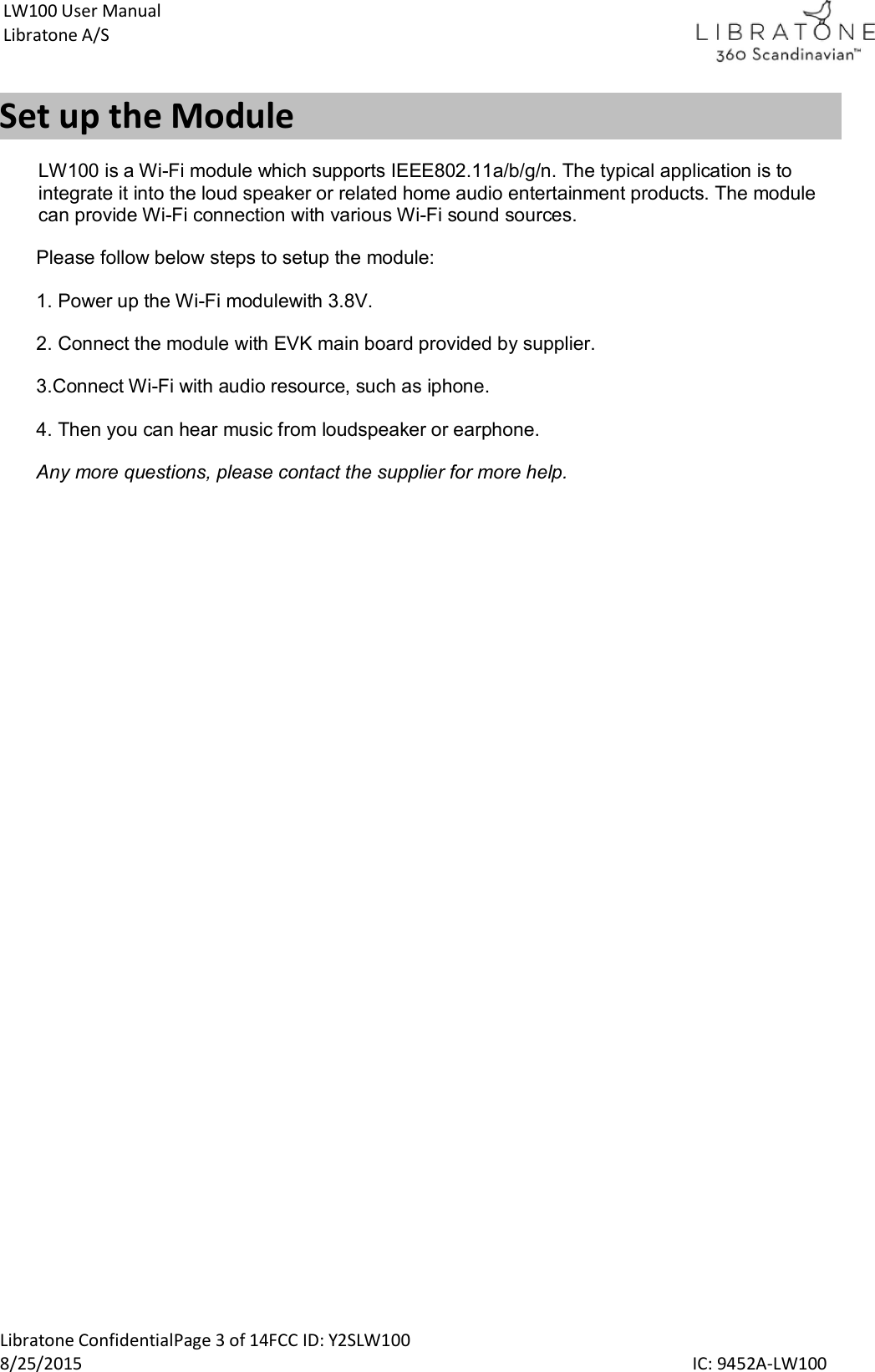 Libratone ConfidentialPage 3 of 14FCC ID: Y2SLW100 8/25/2015                                                                                                                                             IC: 9452A-LW100 LW100 User Manual Libratone A/S Set up the Module LW100 is a Wi-Fi module which supports IEEE802.11a/b/g/n. The typical application is to integrate it into the loud speaker or related home audio entertainment products. The module can provide Wi-Fi connection with various Wi-Fi sound sources. Please follow below steps to setup the module: 1. Power up the Wi-Fi modulewith 3.8V. 2. Connect the module with EVK main board provided by supplier. 3.Connect Wi-Fi with audio resource, such as iphone. 4. Then you can hear music from loudspeaker or earphone. Any more questions, please contact the supplier for more help.   