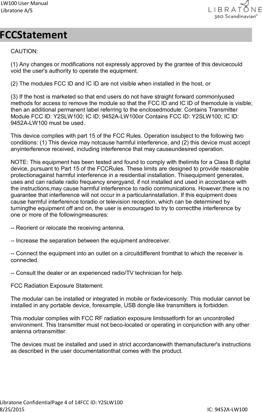  Libratone ConfidentialPage 4 of 14FCC ID: Y2SLW100 8/25/2015                                                                                                                                             IC: 9452A-LW100 LW100 User Manual Libratone A/S FCCStatement CAUTION: (1) Any changes or modifications not expressly approved by the grantee of this devicecould void the user's authority to operate the equipment. (2) The modules FCC ID and IC ID are not visible when installed in the host, or (3) If the host is marketed so that end users do not have straight forward commonlyused methods for access to remove the module so that the FCC ID and IC ID of themodule is visible; then an additional permanent label referring to the enclosedmodule: Contains Transmitter Module FCC ID: Y2SLW100; IC ID: 9452A-LW100or Contains FCC ID: Y2SLW100; IC ID: 9452A-LW100 must be used. This device complies with part 15 of the FCC Rules. Operation issubject to the following two conditions: (1) This device may notcause harmful interference, and (2) this device must accept anyinterference received, including interference that may causeundesired operation. NOTE: This equipment has been tested and found to comply with thelimits for a Class B digital device, pursuant to Part 15 of the FCCRules. These limits are designed to provide reasonable protectionagainst harmful interference in a residential installation. Thisequipment generates, uses and can radiate radio frequency energyand, if not installed and used in accordance with the instructions,may cause harmful interference to radio communications. However,there is no guarantee that interference will not occur in a particularinstallation. If this equipment does cause harmful interference toradio or television reception, which can be determined by turningthe equipment off and on, the user is encouraged to try to correctthe interference by one or more of the followingmeasures: -- Reorient or relocate the receiving antenna. -- Increase the separation between the equipment andreceiver. -- Connect the equipment into an outlet on a circuitdifferent fromthat to which the receiver is connected. -- Consult the dealer or an experienced radio/TV technician for help. FCC Radiation Exposure Statement: The modular can be installed or integrated in mobile or fixdevicesonly. This modular cannot be installed in any portable device, forexample, USB dongle like transmitters is forbidden. This modular complies with FCC RF radiation exposure limitssetforth for an uncontrolled environment. This transmitter must not beco-located or operating in conjunction with any other antenna ortransmitter.  The devices must be installed and used in strict accordancewith themanufacturer's instructions as described in the user documentationthat comes with the product.   