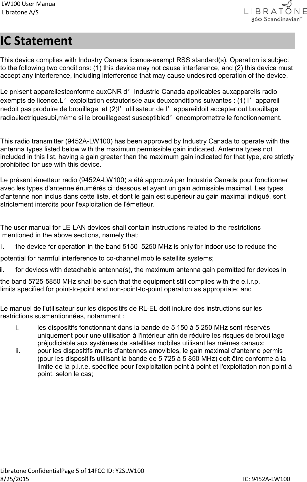  Libratone ConfidentialPage 5 of 14FCC ID: Y2SLW100 8/25/2015                                                                                                                                             IC: 9452A-LW100 LW100 User Manual Libratone A/S IC Statement This device complies with Industry Canada licence-exempt RSS standard(s). Operation is subject  to the following two conditions: (1) this device may not cause interference, and (2) this device mustaccept any interference, including interference that may cause undesired operation of the device.  Le pr&eacute;sent appareilestconforme auxCNR d&rsquo;Industrie Canada applicables auxappareils radio exempts de licence.L&rsquo;exploitation estautoris&eacute;e aux deuxconditions suivantes : (1) l&rsquo;appareil nedoit pas produire de brouillage, et (2)l&rsquo;utilisateur de l&rsquo;appareildoit acceptertout brouillage radio&eacute;lectriquesubi,m&ecirc;me si le brouillageest susceptibled&rsquo;encompromettre le fonctionnement.   This radio transmitter (9452A-LW100) has been approved by Industry Canada to operate with the antenna types listed below with the maximum permissible gain indicated. Antenna types not included in this list, having a gain greater than the maximum gain indicated for that type, are strictly prohibited for use with this device.  Le pr&eacute;sent &eacute;metteur radio (9452A-LW100) a &eacute;t&eacute; approuv&eacute; par Industrie Canada pour fonctionner avec les types d'antenne &eacute;num&eacute;r&eacute;s ci‑dessous et ayant un gain admissible maximal. Les types d'antenne non inclus dans cette liste, et dont le gain est sup&eacute;rieur au gain maximal indiqu&eacute;, sont strictement interdits pour l'exploitation de l'&eacute;metteur.   The user manual for LE-LAN devices shall contain instructions related to the restrictions  mentioned in the above sections, namely that:   i.  the device for operation in the band 5150&ndash;5250 MHz is only for indoor use to reduce the  potential for harmful interference to co-channel mobile satellite systems; ii.  for devices with detachable antenna(s), the maximum antenna gain permitted for devices in  the band 5725-5850 MHz shall be such that the equipment still complies with the e.i.r.p.  limits specified for point-to-point and non-point-to-point operation as appropriate; and  Le manuel de l'utilisateur sur les dispositifs de RL-EL doit inclure des instructions sur les restrictions susmentionn&eacute;es, notamment : i.  les dispositifs fonctionnant dans la bande de 5 150 &agrave; 5 250 MHz sont r&eacute;serv&eacute;s uniquement pour une utilisation &agrave; l'int&eacute;rieur afin de r&eacute;duire les risques de brouillage pr&eacute;judiciable aux syst&egrave;mes de satellites mobiles utilisant les m&ecirc;mes canaux; ii.  pour les dispositifs munis d'antennes amovibles, le gain maximal d'antenne permis (pour les dispositifs utilisant la bande de 5 725 &agrave; 5 850 MHz) doit &ecirc;tre conforme &agrave; la limite de la p.i.r.e. sp&eacute;cifi&eacute;e pour l'exploitation point &agrave; point et l'exploitation non point &agrave; point, selon le cas;    