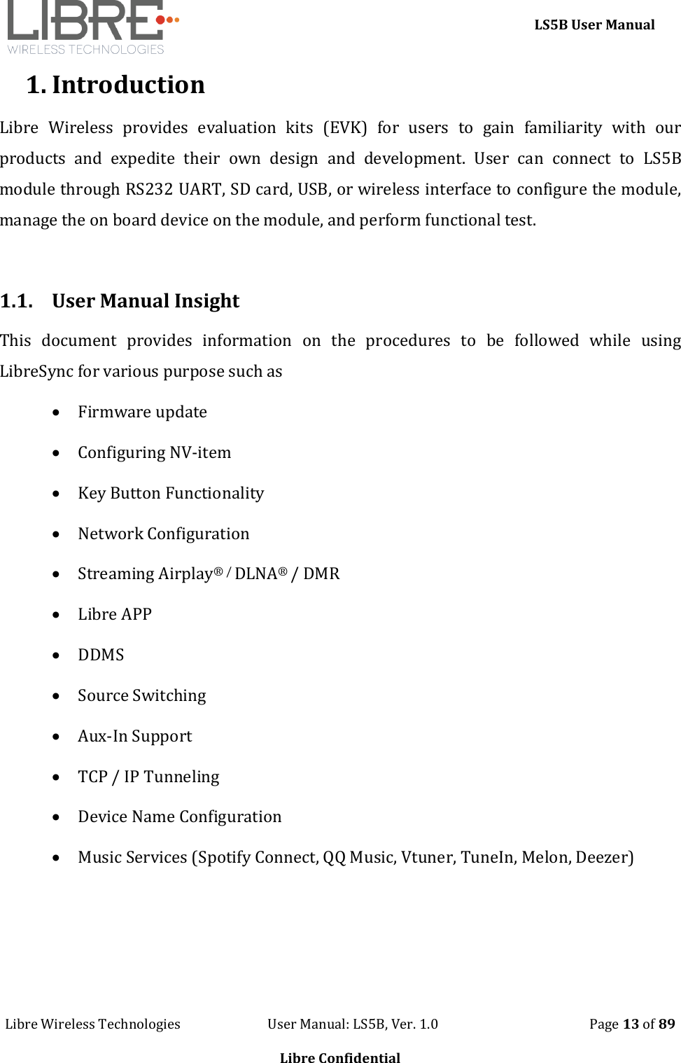     LS5B User Manual Libre Wireless Technologies                           User Manual: LS5B, Ver. 1.0                                               Page 13 of 89  Libre Confidential 1. Introduction Libre  Wireless  provides  evaluation  kits  (EVK)  for  users  to  gain  familiarity  with  our products  and  expedite  their  own  design  and  development.  User  can  connect  to  LS5B module through RS232 UART, SD card, USB, or wireless interface to configure the module, manage the on board device on the module, and perform functional test.  1.1. User Manual Insight This  document  provides  information  on  the  procedures  to  be  followed  while  using LibreSync for various purpose such as  Firmware update  Configuring NV-item  Key Button Functionality  Network Configuration  Streaming Airplay&reg; / DLNA&reg; / DMR  Libre APP  DDMS  Source Switching  Aux-In Support  TCP / IP Tunneling  Device Name Configuration  Music Services (Spotify Connect, QQ Music, Vtuner, TuneIn, Melon, Deezer)  