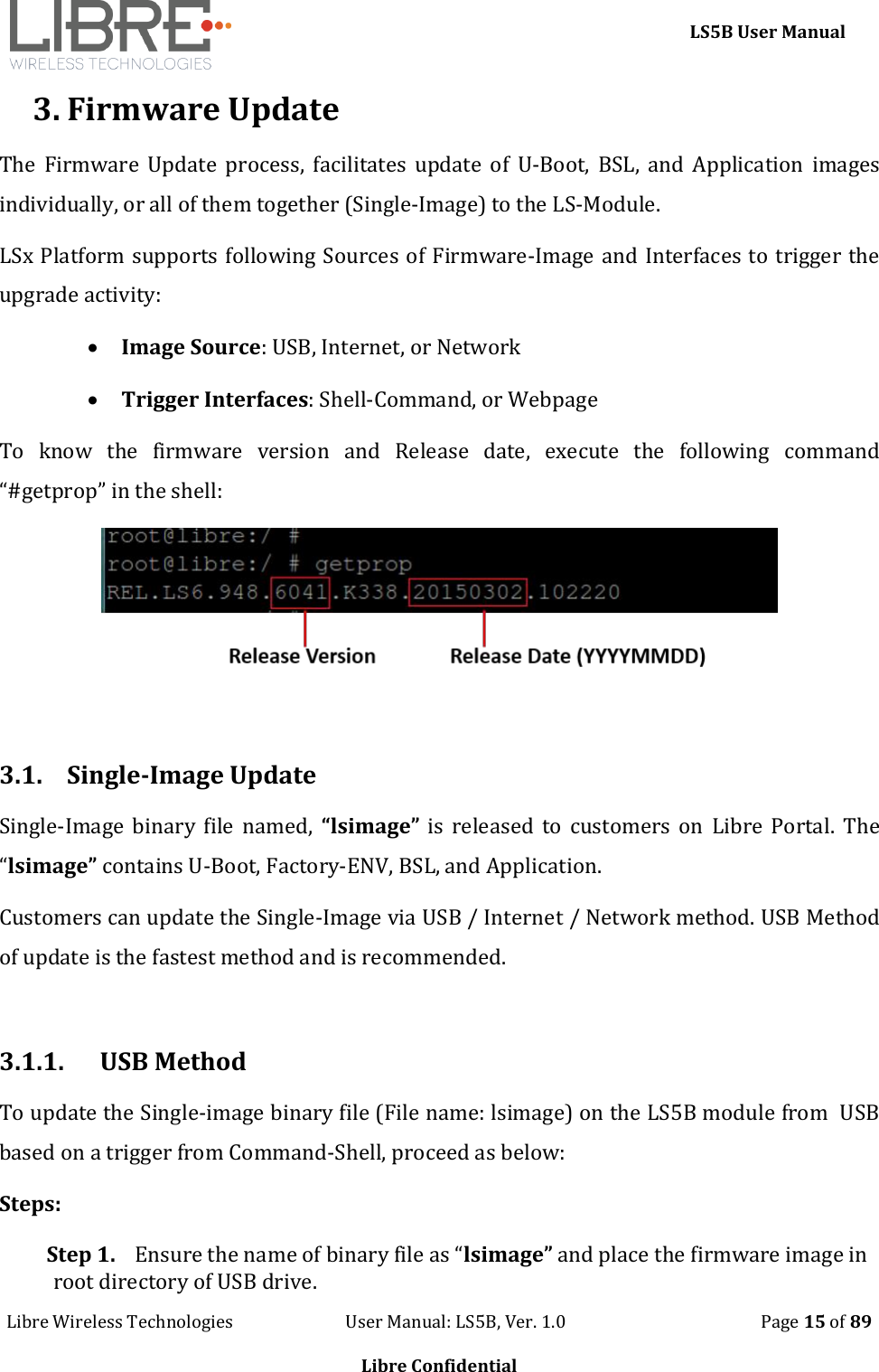    LS5B User Manual Libre Wireless Technologies                           User Manual: LS5B, Ver. 1.0                                               Page 15 of 89  Libre Confidential 3. Firmware Update The  Firmware  Update  process,  facilitates  update  of  U-Boot,  BSL,  and  Application  images individually, or all of them together (Single-Image) to the LS-Module.  LSx Platform supports following Sources of Firmware-Image and Interfaces to trigger the upgrade activity:  Image Source: USB, Internet, or Network  Trigger Interfaces: Shell-Command, or Webpage To  know  the  firmware  version  and  Release  date,  execute  the  following  command &ldquo;#getprop&rdquo; in the shell:   3.1. Single-Image Update  Single-Image  binary  file  named,  &ldquo;lsimage&rdquo;  is  released  to  customers on  Libre  Portal.  The &ldquo;lsimage&rdquo; contains U-Boot, Factory-ENV, BSL, and Application. Customers can update the Single-Image via USB / Internet / Network method. USB Method of update is the fastest method and is recommended.  3.1.1.  USB Method To update the Single-image binary file (File name: lsimage) on the LS5B module from  USB based on a trigger from Command-Shell, proceed as below: Steps: Step 1. Ensure the name of binary file as &ldquo;lsimage&rdquo; and place the firmware image in root directory of USB drive. 