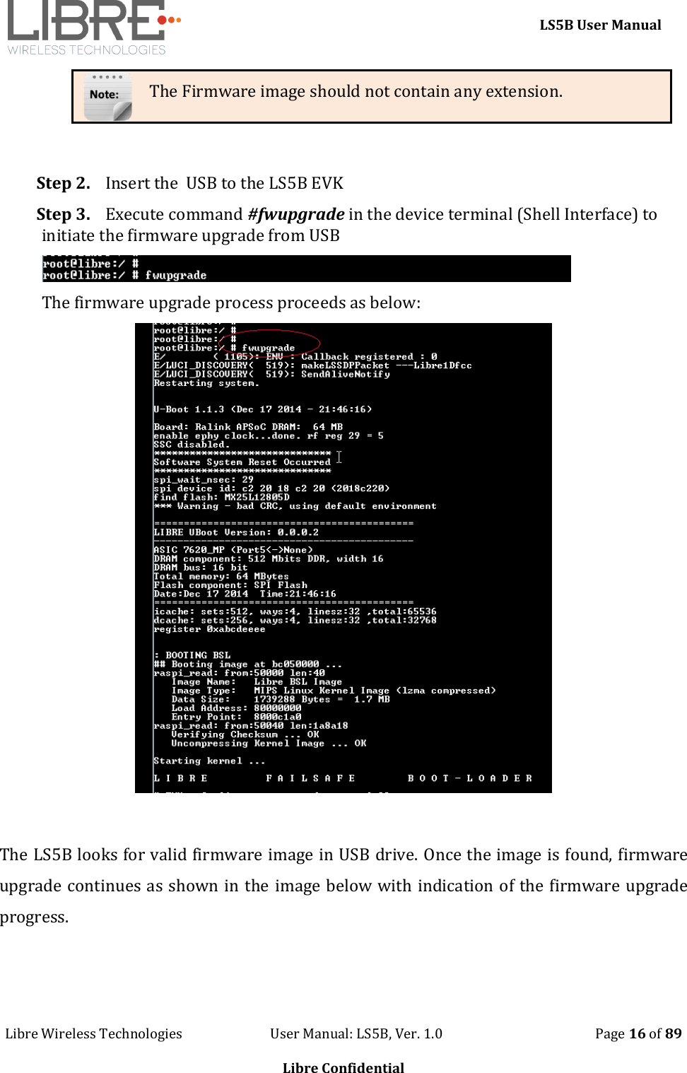     LS5B User Manual Libre Wireless Technologies                           User Manual: LS5B, Ver. 1.0                                               Page 16 of 89  Libre Confidential The Firmware image should not contain any extension.  Step 2. Insert the  USB to the LS5B EVK Step 3. Execute command #fwupgrade in the device terminal (Shell Interface) to initiate the firmware upgrade from USB  The firmware upgrade process proceeds as below:   The LS5B looks for valid firmware image in USB drive. Once the image is found, firmware upgrade continues as shown in the image below with indication of the firmware upgrade progress. 