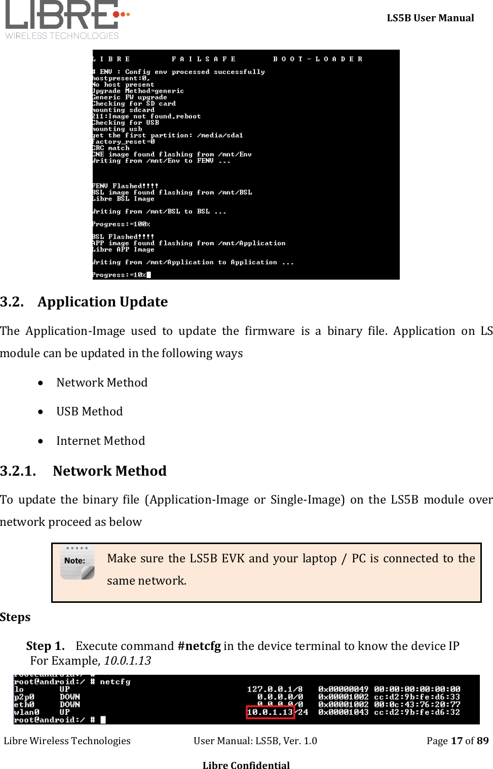     LS5B User Manual Libre Wireless Technologies                           User Manual: LS5B, Ver. 1.0                                               Page 17 of 89  Libre Confidential  3.2. Application Update The  Application-Image  used  to  update  the  firmware  is  a  binary  file.  Application  on  LS module can be updated in the following ways  Network Method  USB Method  Internet Method 3.2.1. Network Method To  update  the  binary  file  (Application-Image  or  Single-Image) on  the  LS5B  module  over network proceed as below Make sure the LS5B EVK and your laptop / PC is connected to the same network. Steps Step 1. Execute command #netcfg in the device terminal to know the device IP For Example, 10.0.1.13  