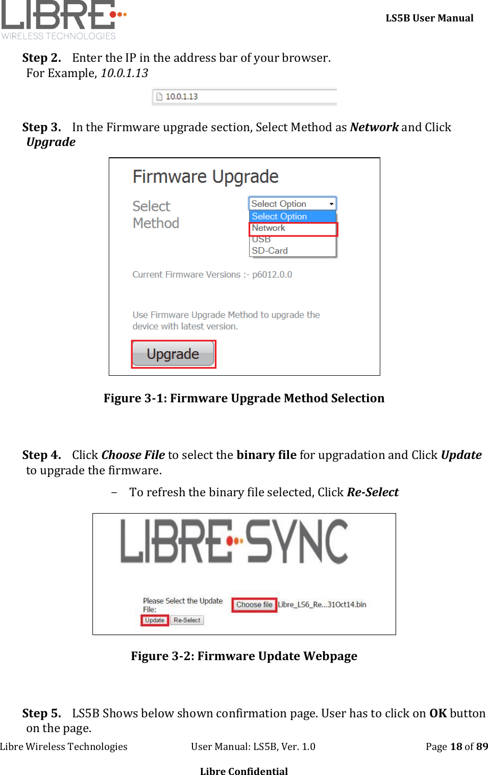     LS5B User Manual Libre Wireless Technologies                           User Manual: LS5B, Ver. 1.0                                               Page 18 of 89  Libre Confidential Step 2. Enter the IP in the address bar of your browser. For Example, 10.0.1.13  Step 3. In the Firmware upgrade section, Select Method as Network and Click Upgrade  Figure 3-1: Firmware Upgrade Method Selection  Step 4. Click Choose File to select the binary file for upgradation and Click Update to upgrade the firmware. - To refresh the binary file selected, Click Re-Select  Figure 3-2: Firmware Update Webpage  Step 5. LS5B Shows below shown confirmation page. User has to click on OK button on the page. 
