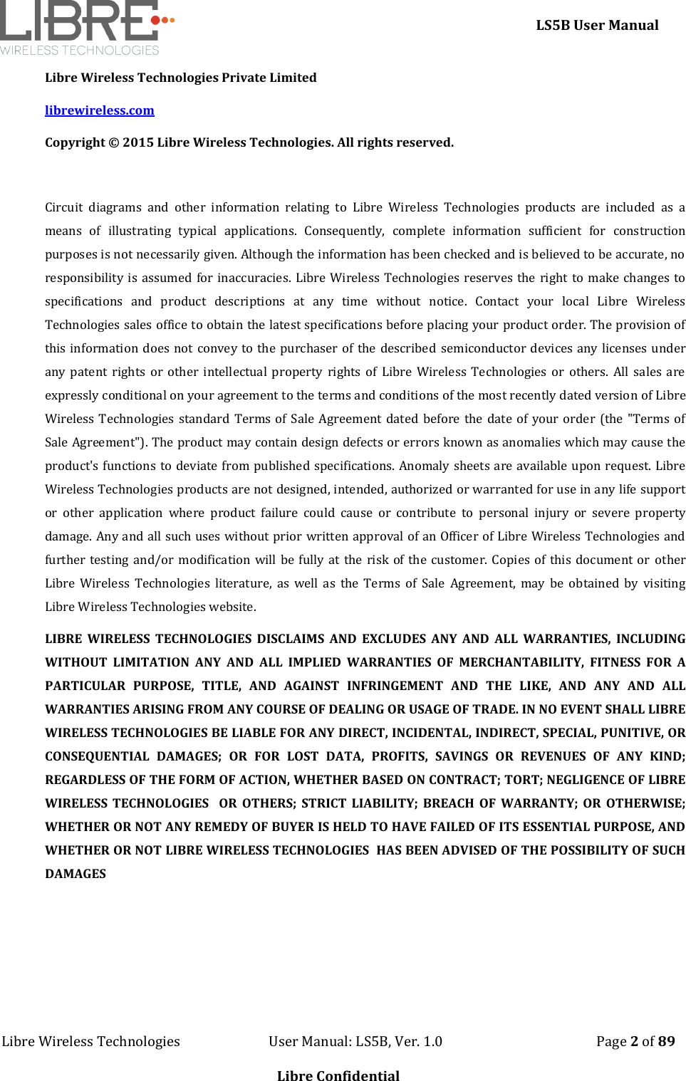     LS5B User Manual Libre Wireless Technologies                           User Manual: LS5B, Ver. 1.0                                               Page 2 of 89  Libre Confidential Libre Wireless Technologies Private Limited librewireless.com Copyright &copy; 2015 Libre Wireless Technologies. All rights reserved.  Circuit  diagrams  and  other  information  relating  to  Libre  Wireless  Technologies  products  are  included  as  a means  of  illustrating  typical  applications.  Consequently,  complete  information  sufficient  for  construction purposes is not necessarily given. Although the information has been checked and is believed to be accurate, no responsibility is assumed for inaccuracies. Libre Wireless Technologies reserves the right to make changes to specifications  and  product  descriptions  at  any  time  without  notice.  Contact  your  local  Libre  Wireless Technologies sales office to obtain the latest specifications before placing your product order. The provision of this information does not convey to the purchaser of the described semiconductor devices any licenses under any  patent  rights  or  other intellectual  property  rights  of Libre  Wireless  Technologies or  others.  All  sales  are expressly conditional on your agreement to the terms and conditions of the most recently dated version of Libre Wireless Technologies standard Terms of Sale Agreement dated before the date of your order (the "Terms of Sale Agreement"). The product may contain design defects or errors known as anomalies which may cause the product's functions to deviate from published specifications. Anomaly sheets are available upon request. Libre Wireless Technologies products are not designed, intended, authorized or warranted for use in any life support or  other  application  where  product  failure  could  cause  or  contribute  to  personal  injury  or  severe  property damage. Any and all such uses without prior written approval of an Officer of Libre Wireless Technologies and further testing and/or modification will be fully at the risk of the customer. Copies of this document or  other Libre  Wireless  Technologies  literature,  as  well  as  the  Terms  of  Sale  Agreement,  may  be  obtained  by  visiting Libre Wireless Technologies website.  LIBRE  WIRELESS  TECHNOLOGIES  DISCLAIMS  AND  EXCLUDES  ANY  AND  ALL  WARRANTIES,  INCLUDING WITHOUT  LIMITATION  ANY  AND  ALL  IMPLIED  WARRANTIES  OF  MERCHANTABILITY,  FITNESS  FOR  A PARTICULAR  PURPOSE,  TITLE,  AND  AGAINST  INFRINGEMENT  AND  THE  LIKE,  AND  ANY  AND  ALL WARRANTIES ARISING FROM ANY COURSE OF DEALING OR USAGE OF TRADE. IN NO EVENT SHALL LIBRE WIRELESS TECHNOLOGIES BE LIABLE FOR ANY DIRECT, INCIDENTAL, INDIRECT, SPECIAL, PUNITIVE, OR CONSEQUENTIAL  DAMAGES;  OR  FOR  LOST  DATA,  PROFITS,  SAVINGS  OR  REVENUES  OF  ANY  KIND; REGARDLESS OF THE FORM OF ACTION, WHETHER BASED ON CONTRACT; TORT; NEGLIGENCE OF LIBRE WIRELESS  TECHNOLOGIES    OR  OTHERS;  STRICT  LIABILITY;  BREACH  OF  WARRANTY;  OR  OTHERWISE; WHETHER OR NOT ANY REMEDY OF BUYER IS HELD TO HAVE FAILED OF ITS ESSENTIAL PURPOSE, AND WHETHER OR NOT LIBRE WIRELESS TECHNOLOGIES  HAS BEEN ADVISED OF THE POSSIBILITY OF SUCH DAMAGES    