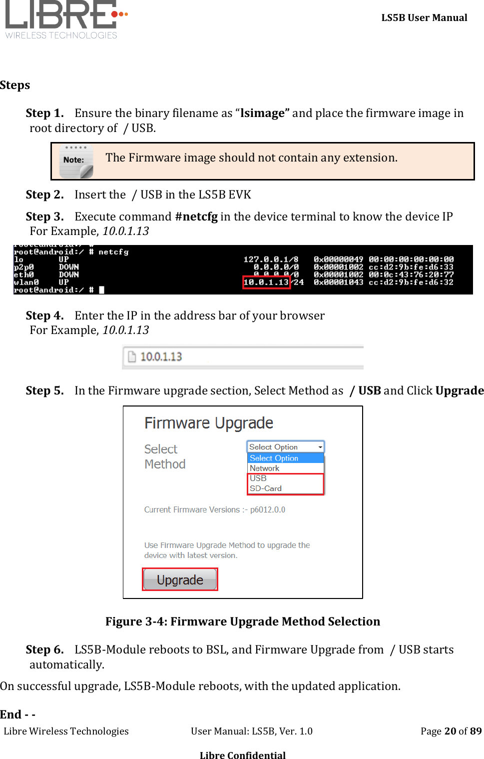     LS5B User Manual Libre Wireless Technologies                           User Manual: LS5B, Ver. 1.0                                               Page 20 of 89  Libre Confidential  Steps Step 1. Ensure the binary filename as &ldquo;lsimage&rdquo; and place the firmware image in root directory of  / USB. The Firmware image should not contain any extension. Step 2. Insert the  / USB in the LS5B EVK Step 3. Execute command #netcfg in the device terminal to know the device IP For Example, 10.0.1.13  Step 4. Enter the IP in the address bar of your browser For Example, 10.0.1.13  Step 5. In the Firmware upgrade section, Select Method as  / USB and Click Upgrade  Figure 3-4: Firmware Upgrade Method Selection Step 6. LS5B-Module reboots to BSL, and Firmware Upgrade from  / USB starts automatically. On successful upgrade, LS5B-Module reboots, with the updated application. End - - 