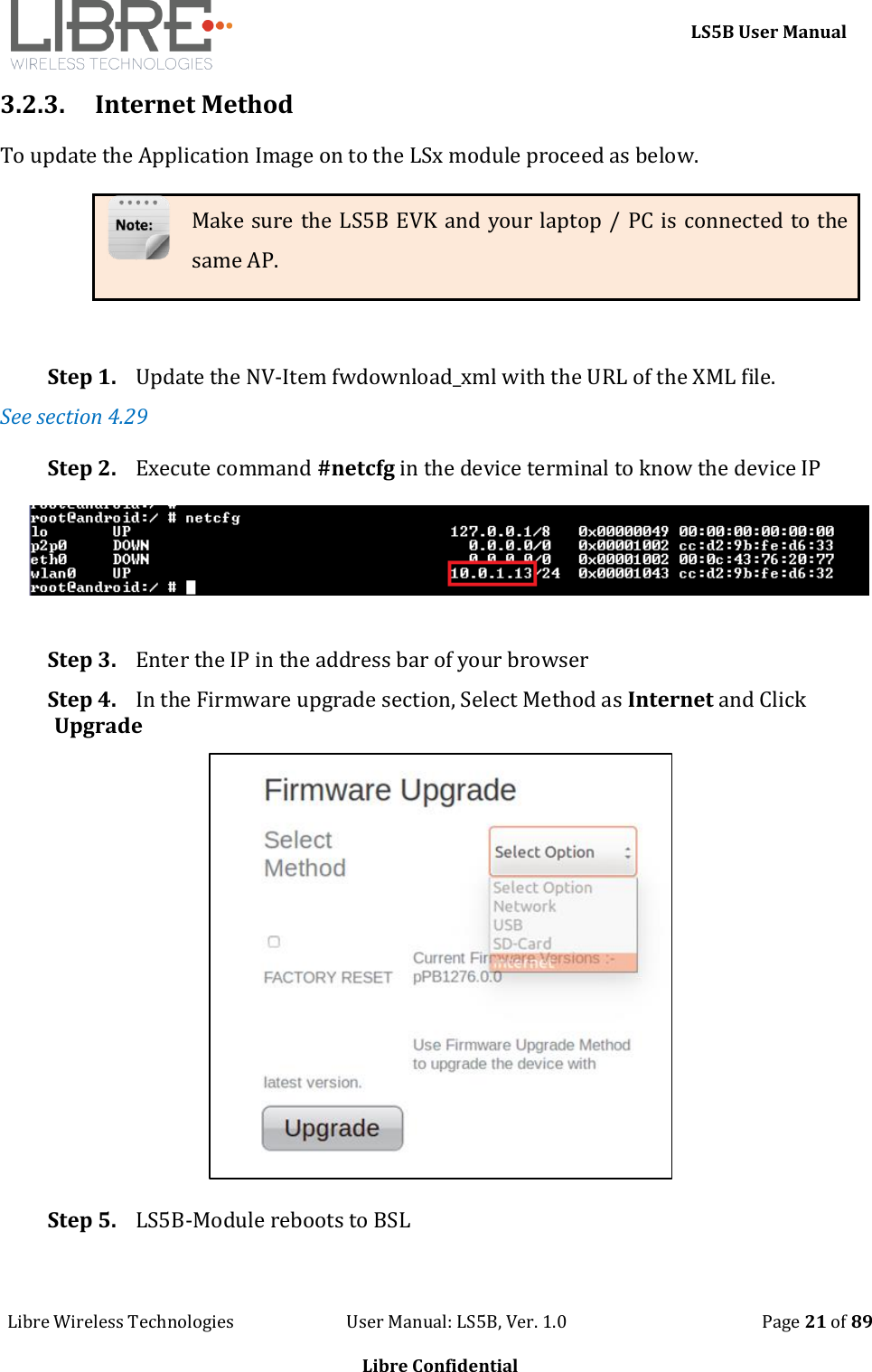     LS5B User Manual Libre Wireless Technologies                           User Manual: LS5B, Ver. 1.0                                               Page 21 of 89  Libre Confidential 3.2.3. Internet Method To update the Application Image on to the LSx module proceed as below. Make sure the LS5B EVK and your laptop / PC is connected to the same AP.  Step 1. Update the NV-Item fwdownload_xml with the URL of the XML file.  See section 4.29 Step 2. Execute command #netcfg in the device terminal to know the device IP  Step 3. Enter the IP in the address bar of your browser Step 4. In the Firmware upgrade section, Select Method as Internet and Click Upgrade  Step 5. LS5B-Module reboots to BSL 