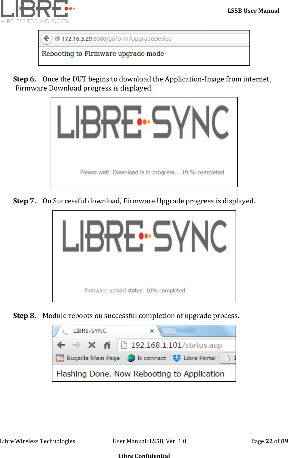     LS5B User Manual Libre Wireless Technologies                           User Manual: LS5B, Ver. 1.0                                               Page 22 of 89  Libre Confidential  Step 6. Once the DUT begins to download the Application-Image from internet, Firmware Download progress is displayed.  Step 7. On Successful download, Firmware Upgrade progress is displayed.  Step 8. Module reboots on successful completion of upgrade process.     