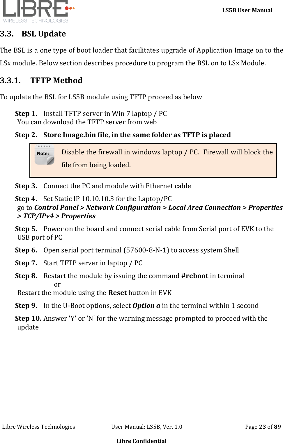     LS5B User Manual Libre Wireless Technologies                           User Manual: LS5B, Ver. 1.0                                               Page 23 of 89  Libre Confidential 3.3. BSL Update The BSL is a one type of boot loader that facilitates upgrade of Application Image on to the LSx module. Below section describes procedure to program the BSL on to LSx Module. 3.3.1. TFTP Method To update the BSL for LS5B module using TFTP proceed as below Step 1. Install TFTP server in Win 7 laptop / PC You can download the TFTP server from web Step 2. Store Image.bin file, in the same folder as TFTP is placed Disable the firewall in windows laptop / PC.  Firewall will block the file from being loaded. Step 3. Connect the PC and module with Ethernet cable Step 4. Set Static IP 10.10.10.3 for the Laptop/PC go to Control Panel > Network Configuration > Local Area Connection > Properties > TCP/IPv4 > Properties Step 5. Power on the board and connect serial cable from Serial port of EVK to the USB port of PC Step 6. Open serial port terminal (57600-8-N-1) to access system Shell  Step 7. Start TFTP server in laptop / PC Step 8. Restart the module by issuing the command #reboot in terminal                        or  Restart the module using the Reset button in EVK Step 9. In the U-Boot options, select Option a in the terminal within 1 second Step 10. Answer 'Y' or 'N' for the warning message prompted to proceed with the update 