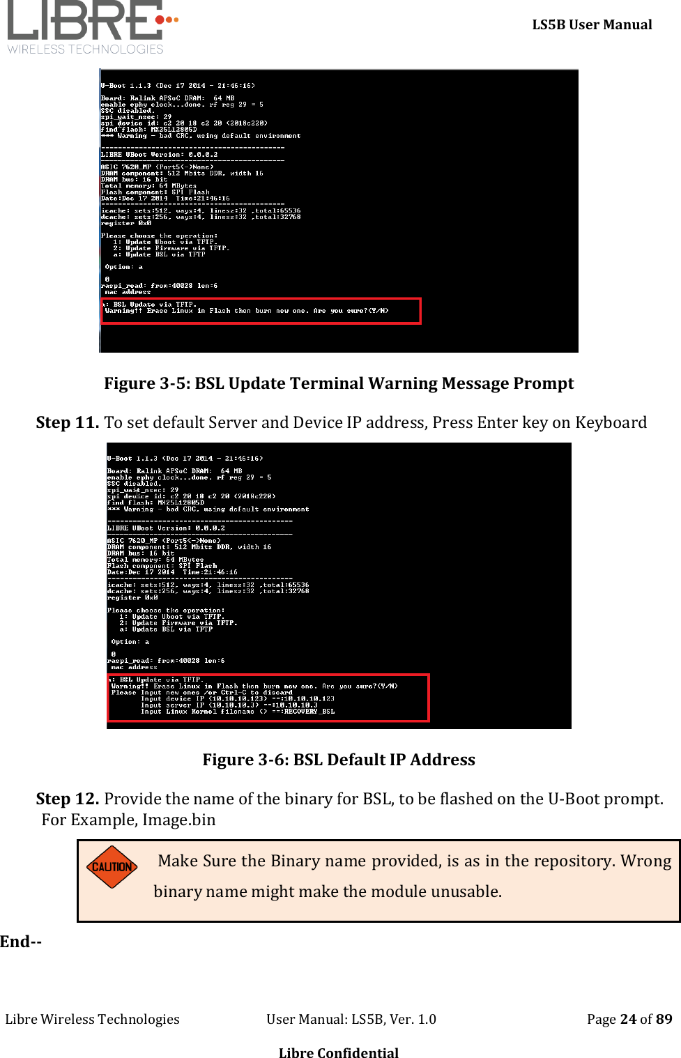     LS5B User Manual Libre Wireless Technologies                           User Manual: LS5B, Ver. 1.0                                               Page 24 of 89  Libre Confidential  Figure 3-5: BSL Update Terminal Warning Message Prompt Step 11. To set default Server and Device IP address, Press Enter key on Keyboard  Figure 3-6: BSL Default IP Address Step 12. Provide the name of the binary for BSL, to be flashed on the U-Boot prompt. For Example, Image.bin  Make Sure the Binary name provided, is as in the repository. Wrong binary name might make the module unusable. End--  