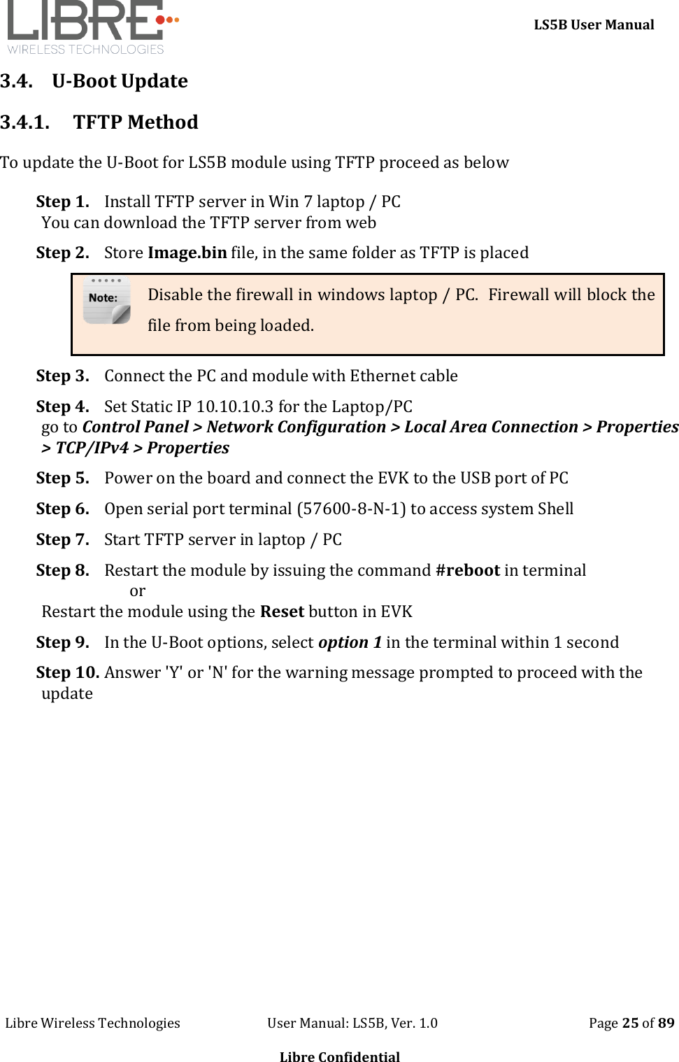    LS5B User Manual Libre Wireless Technologies                           User Manual: LS5B, Ver. 1.0                                               Page 25 of 89  Libre Confidential 3.4. U-Boot Update 3.4.1. TFTP Method To update the U-Boot for LS5B module using TFTP proceed as below Step 1. Install TFTP server in Win 7 laptop / PC You can download the TFTP server from web Step 2. Store Image.bin file, in the same folder as TFTP is placed Disable the firewall in windows laptop / PC.  Firewall will block the file from being loaded. Step 3. Connect the PC and module with Ethernet cable Step 4. Set Static IP 10.10.10.3 for the Laptop/PC go to Control Panel > Network Configuration > Local Area Connection > Properties > TCP/IPv4 > Properties  Step 5. Power on the board and connect the EVK to the USB port of PC Step 6. Open serial port terminal (57600-8-N-1) to access system Shell  Step 7. Start TFTP server in laptop / PC Step 8. Restart the module by issuing the command #reboot in terminal                        or  Restart the module using the Reset button in EVK Step 9. In the U-Boot options, select option 1 in the terminal within 1 second Step 10. Answer 'Y' or 'N' for the warning message prompted to proceed with the update 