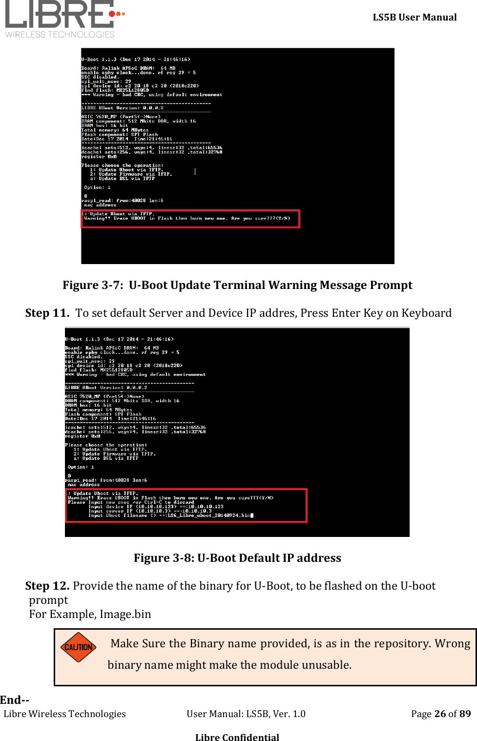    LS5B User Manual Libre Wireless Technologies                           User Manual: LS5B, Ver. 1.0                                               Page 26 of 89  Libre Confidential  Figure 3-7:  U-Boot Update Terminal Warning Message Prompt Step 11.  To set default Server and Device IP addres, Press Enter Key on Keyboard  Figure 3-8: U-Boot Default IP address Step 12. Provide the name of the binary for U-Boot, to be flashed on the U-boot prompt For Example, Image.bin  Make Sure the Binary name provided, is as in the repository. Wrong binary name might make the module unusable. End-- 