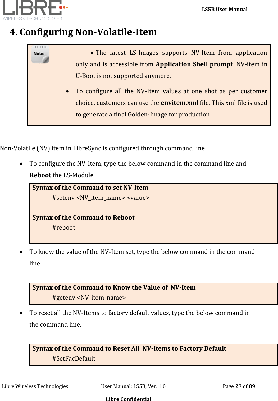     LS5B User Manual Libre Wireless Technologies                           User Manual: LS5B, Ver. 1.0                                               Page 27 of 89  Libre Confidential 4. Configuring Non-Volatile-Item   The  latest  LS-Images  supports  NV-Item  from  application only and is accessible from Application Shell prompt. NV-item in U-Boot is not supported anymore.  To  configure  all  the  NV-Item  values  at  one  shot  as  per  customer choice, customers can use the envitem.xml file. This xml file is used to generate a final Golden-Image for production.  Non-Volatile (NV) item in LibreSync is configured through command line.    To configure the NV-Item, type the below command in the command line and Reboot the LS-Module. Syntax of the Command to set NV-Item #setenv <NV_item_name> <value>    Syntax of the Command to Reboot #reboot   To know the value of the NV-Item set, type the below command in the command line.  Syntax of the Command to Know the Value of  NV-Item #getenv <NV_item_name>   To reset all the NV-Items to factory default values, type the below command in the command line.  Syntax of the Command to Reset All  NV-Items to Factory Default #SetFacDefault  