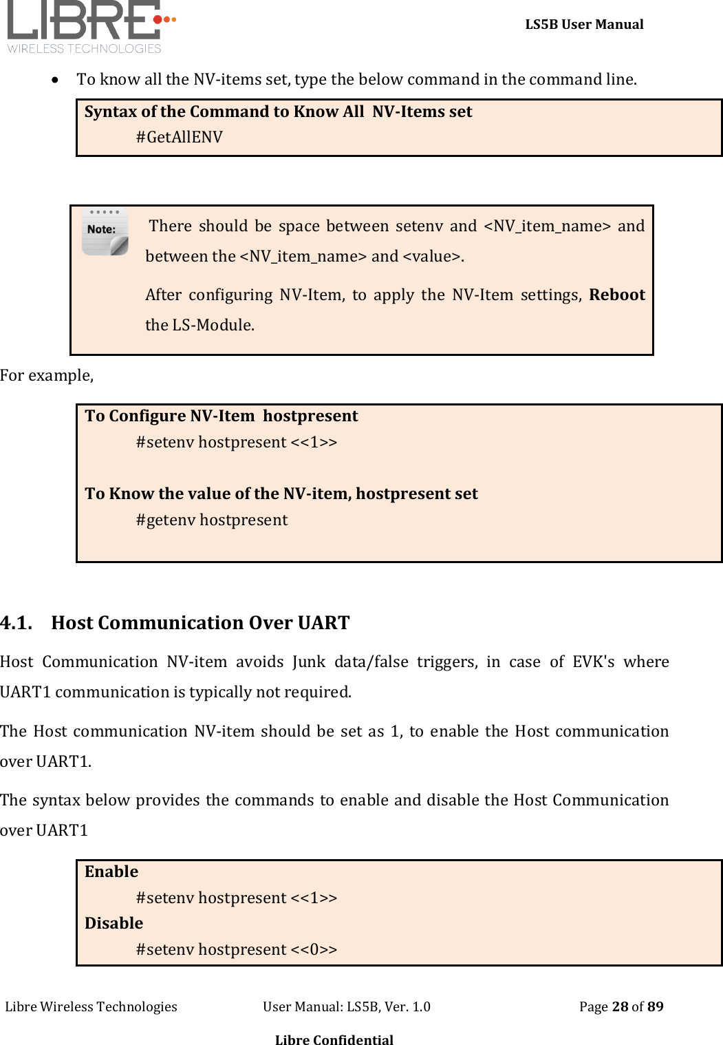     LS5B User Manual Libre Wireless Technologies                           User Manual: LS5B, Ver. 1.0                                               Page 28 of 89  Libre Confidential  To know all the NV-items set, type the below command in the command line. Syntax of the Command to Know All  NV-Items set #GetAllENV   There should be space between  setenv  and  <NV_item_name>  and between the <NV_item_name> and <value>. After  configuring  NV-Item,  to  apply  the  NV-Item  settings,  Reboot the LS-Module. For example,  To Configure NV-Item  hostpresent #setenv hostpresent <<1>>  To Know the value of the NV-item, hostpresent set #getenv hostpresent    4.1. Host Communication Over UART Host  Communication  NV-item  avoids  Junk  data/false  triggers,  in  case  of  EVK's  where UART1 communication is typically not required.  The Host  communication  NV-item should be  set  as  1, to  enable  the  Host communication over UART1.  The syntax below provides the commands to enable and disable the Host Communication over UART1 Enable  #setenv hostpresent <<1>> Disable #setenv hostpresent <<0>> 