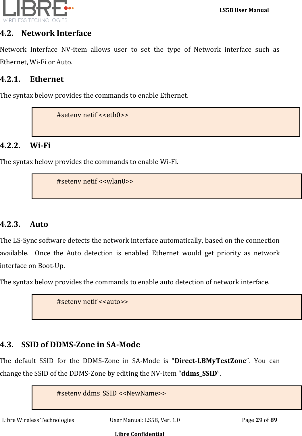     LS5B User Manual Libre Wireless Technologies                           User Manual: LS5B, Ver. 1.0                                               Page 29 of 89  Libre Confidential 4.2. Network Interface Network  Interface  NV-item  allows  user  to  set  the  type  of  Network  interface  such  as Ethernet, Wi-Fi or Auto. 4.2.1. Ethernet The syntax below provides the commands to enable Ethernet. #setenv netif <<eth0>>  4.2.2. Wi-Fi The syntax below provides the commands to enable Wi-Fi. #setenv netif <<wlan0>>   4.2.3. Auto The LS-Sync software detects the network interface automatically, based on the connection available.    Once  the  Auto  detection  is  enabled  Ethernet  would  get  priority  as  network interface on Boot-Up. The syntax below provides the commands to enable auto detection of network interface. #setenv netif <<auto>>   4.3. SSID of DDMS-Zone in SA-Mode The  default  SSID  for  the  DDMS-Zone  in  SA-Mode  is  &ldquo;Direct-LBMyTestZone&rdquo;.  You  can change the SSID of the DDMS-Zone by editing the NV-Item &ldquo;ddms_SSID&rdquo;.   #setenv ddms_SSID <<NewName>> 