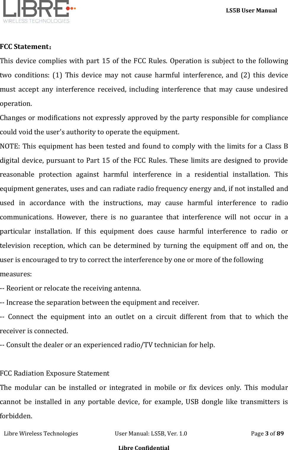     LS5B User Manual Libre Wireless Technologies                           User Manual: LS5B, Ver. 1.0                                               Page 3 of 89  Libre Confidential  FCC Statement： This device complies with part 15 of the FCC Rules. Operation is subject to the following two  conditions:  (1)  This  device  may  not  cause  harmful  interference,  and  (2)  this  device must  accept  any  interference  received,  including  interference  that  may  cause  undesired operation. Changes or modifications not expressly approved by the party responsible for compliance could void the user's authority to operate the equipment. NOTE: This equipment has been tested and found to comply with the limits for a Class B digital device, pursuant to Part 15 of the FCC Rules. These limits are designed to provide reasonable  protection  against  harmful  interference  in  a  residential  installation.  This equipment generates, uses and can radiate radio frequency energy and, if not installed and used  in  accordance  with  the  instructions,  may  cause  harmful  interference  to  radio communications.  However,  there  is  no  guarantee  that  interference  will  not  occur  in  a particular  installation.  If  this  equipment  does  cause  harmful  interference  to  radio  or television  reception,  which  can  be  determined by  turning  the  equipment  off  and  on, the user is encouraged to try to correct the interference by one or more of the following measures: -- Reorient or relocate the receiving antenna. -- Increase the separation between the equipment and receiver. --  Connect  the  equipment  into  an  outlet  on  a  circuit  different  from  that  to  which  the receiver is connected. -- Consult the dealer or an experienced radio/TV technician for help.  FCC Radiation Exposure Statement The  modular  can  be  installed  or  integrated  in  mobile  or  fix  devices  only.  This  modular cannot  be  installed  in  any  portable  device,  for  example,  USB  dongle  like  transmitters  is forbidden. 