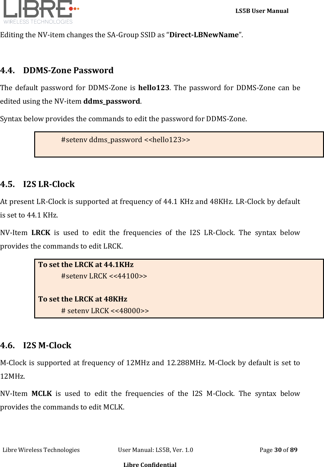     LS5B User Manual Libre Wireless Technologies                           User Manual: LS5B, Ver. 1.0                                               Page 30 of 89  Libre Confidential Editing the NV-item changes the SA-Group SSID as &ldquo;Direct-LBNewName&rdquo;.  4.4. DDMS-Zone Password The default  password for DDMS-Zone is  hello123.  The password  for DDMS-Zone  can be edited using the NV-item ddms_password. Syntax below provides the commands to edit the password for DDMS-Zone. #setenv ddms_password <<hello123>>  4.5. I2S LR-Clock  At present LR-Clock is supported at frequency of 44.1 KHz and 48KHz. LR-Clock by default is set to 44.1 KHz. NV-Item  LRCK  is  used  to  edit  the  frequencies  of  the  I2S  LR-Clock.  The  syntax  below provides the commands to edit LRCK. To set the LRCK at 44.1KHz #setenv LRCK <<44100>>  To set the LRCK at 48KHz # setenv LRCK <<48000>>  4.6. I2S M-Clock M-Clock is supported at frequency of 12MHz and 12.288MHz. M-Clock by default is set to 12MHz. NV-Item  MCLK  is  used  to  edit  the  frequencies  of  the  I2S  M-Clock.  The  syntax  below provides the commands to edit MCLK. 