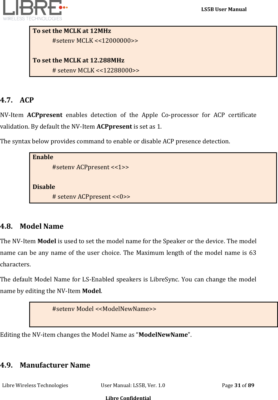     LS5B User Manual Libre Wireless Technologies                           User Manual: LS5B, Ver. 1.0                                               Page 31 of 89  Libre Confidential To set the MCLK at 12MHz #setenv MCLK <<12000000>>  To set the MCLK at 12.288MHz # setenv MCLK <<12288000>>  4.7. ACP  NV-Item  ACPpresent  enables  detection  of  the  Apple  Co-processor  for  ACP  certificate validation. By default the NV-Item ACPpresent is set as 1. The syntax below provides command to enable or disable ACP presence detection. Enable  #setenv ACPpresent <<1>>  Disable # setenv ACPpresent <<0>>  4.8. Model Name The NV-Item Model is used to set the model name for the Speaker or the device. The model name can be any name of the user choice. The Maximum length of the model name is 63 characters.   The default Model Name for LS-Enabled speakers is LibreSync. You can change the model name by editing the NV-Item Model. #setenv Model <<ModelNewName>> Editing the NV-item changes the Model Name as &ldquo;ModelNewName&rdquo;.  4.9. Manufacturer Name 