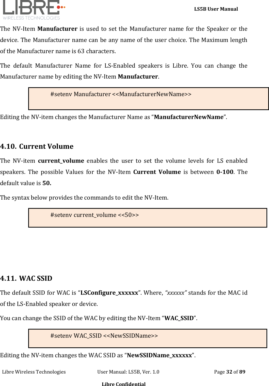    LS5B User Manual Libre Wireless Technologies                           User Manual: LS5B, Ver. 1.0                                               Page 32 of 89  Libre Confidential The NV-Item Manufacturer is used to set the Manufacturer name for the Speaker or the device. The Manufacturer name can be any name of the user choice. The Maximum length of the Manufacturer name is 63 characters.   The  default  Manufacturer  Name  for  LS-Enabled  speakers  is  Libre.  You  can  change  the Manufacturer name by editing the NV-Item Manufacturer. #setenv Manufacturer <<ManufacturerNewName>>  Editing the NV-item changes the Manufacturer Name as &ldquo;ManufacturerNewName&rdquo;.  4.10. Current Volume The  NV-item  current_volume  enables  the  user  to  set  the  volume  levels  for  LS  enabled speakers.  The  possible  Values  for  the  NV-Item  Current  Volume  is  between  0-100.  The default value is 50. The syntax below provides the commands to edit the NV-Item. #setenv current_volume <<50>>    4.11. WAC SSID The default SSID for WAC is &ldquo;LSConfigure_xxxxxx&rdquo;. Where, &ldquo;xxxxxx&rdquo; stands for the MAC id of the LS-Enabled speaker or device. You can change the SSID of the WAC by editing the NV-Item &ldquo;WAC_SSID&rdquo;.   #setenv WAC_SSID <<NewSSIDName>> Editing the NV-item changes the WAC SSID as &ldquo;NewSSIDName_xxxxxx&rdquo;. 