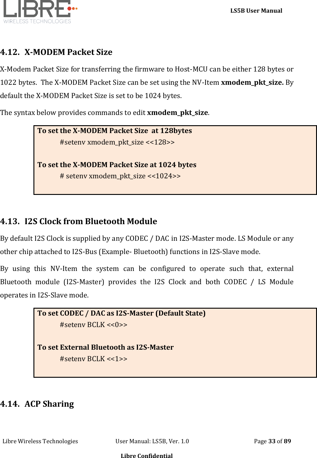     LS5B User Manual Libre Wireless Technologies                           User Manual: LS5B, Ver. 1.0                                               Page 33 of 89  Libre Confidential  4.12.  X-MODEM Packet Size X-Modem Packet Size for transferring the firmware to Host-MCU can be either 128 bytes or 1022 bytes.  The X-MODEM Packet Size can be set using the NV-Item xmodem_pkt_size. By default the X-MODEM Packet Size is set to be 1024 bytes. The syntax below provides commands to edit xmodem_pkt_size. To set the X-MODEM Packet Size  at 128bytes #setenv xmodem_pkt_size <<128>>  To set the X-MODEM Packet Size at 1024 bytes # setenv xmodem_pkt_size <<1024>>   4.13.  I2S Clock from Bluetooth Module By default I2S Clock is supplied by any CODEC / DAC in I2S-Master mode. LS Module or any other chip attached to I2S-Bus (Example- Bluetooth) functions in I2S-Slave mode. By  using  this  NV-Item  the  system  can  be  configured  to  operate  such  that,  external Bluetooth  module  (I2S-Master)  provides  the  I2S  Clock  and  both  CODEC  /  LS  Module operates in I2S-Slave mode. To set CODEC / DAC as I2S-Master (Default State) #setenv BCLK <<0>>  To set External Bluetooth as I2S-Master #setenv BCLK <<1>>   4.14.  ACP Sharing  