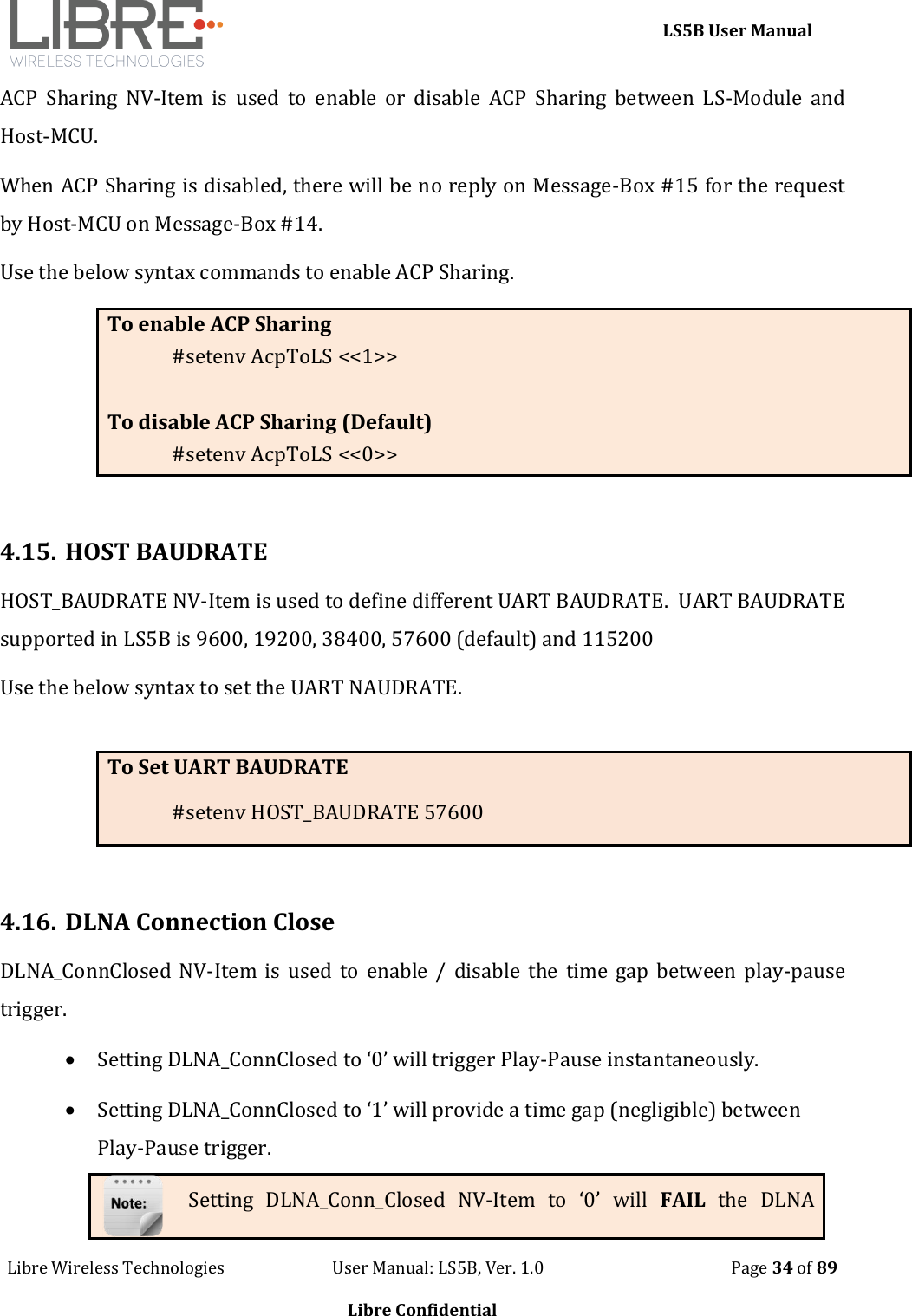     LS5B User Manual Libre Wireless Technologies                           User Manual: LS5B, Ver. 1.0                                               Page 34 of 89  Libre Confidential ACP  Sharing  NV-Item  is  used  to  enable  or  disable  ACP  Sharing  between  LS-Module  and Host-MCU.  When ACP Sharing is disabled, there will be no reply on Message-Box #15 for the request by Host-MCU on Message-Box #14. Use the below syntax commands to enable ACP Sharing. To enable ACP Sharing #setenv AcpToLS <<1>>  To disable ACP Sharing (Default) #setenv AcpToLS <<0>>  4.15. HOST BAUDRATE HOST_BAUDRATE NV-Item is used to define different UART BAUDRATE.  UART BAUDRATE supported in LS5B is 9600, 19200, 38400, 57600 (default) and 115200 Use the below syntax to set the UART NAUDRATE.  To Set UART BAUDRATE #setenv HOST_BAUDRATE 57600  4.16. DLNA Connection Close DLNA_ConnClosed NV-Item  is  used to  enable / disable  the  time  gap between play-pause trigger.   Setting DLNA_ConnClosed to &lsquo;0&rsquo; will trigger Play-Pause instantaneously.  Setting DLNA_ConnClosed to &lsquo;1&rsquo; will provide a time gap (negligible) between Play-Pause trigger.  Setting  DLNA_Conn_Closed  NV-Item  to  &lsquo;0&rsquo;  will  FAIL  the  DLNA 