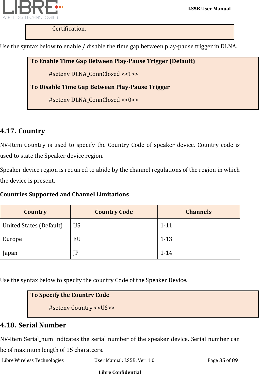     LS5B User Manual Libre Wireless Technologies                           User Manual: LS5B, Ver. 1.0                                               Page 35 of 89  Libre Confidential Certification. Use the syntax below to enable / disable the time gap between play-pause trigger in DLNA. To Enable Time Gap Between Play-Pause Trigger (Default) #setenv DLNA_ConnClosed <<1>> To Disable Time Gap Between Play-Pause Trigger #setenv DLNA_ConnClosed <<0>>  4.17. Country NV-Item Country is used to  specify the  Country  Code of speaker device.  Country code  is used to state the Speaker device region.  Speaker device region is required to abide by the channel regulations of the region in which the device is present. Countries Supported and Channel Limitations Country Country Code Channels United States (Default) US 1-11 Europe EU 1-13 Japan JP 1-14  Use the syntax below to specify the country Code of the Speaker Device. To Specify the Country Code #setenv Country <<US>> 4.18. Serial Number NV-Item Serial_num indicates the serial number of the speaker device. Serial number can be of maximum length of 15 charatcers. 