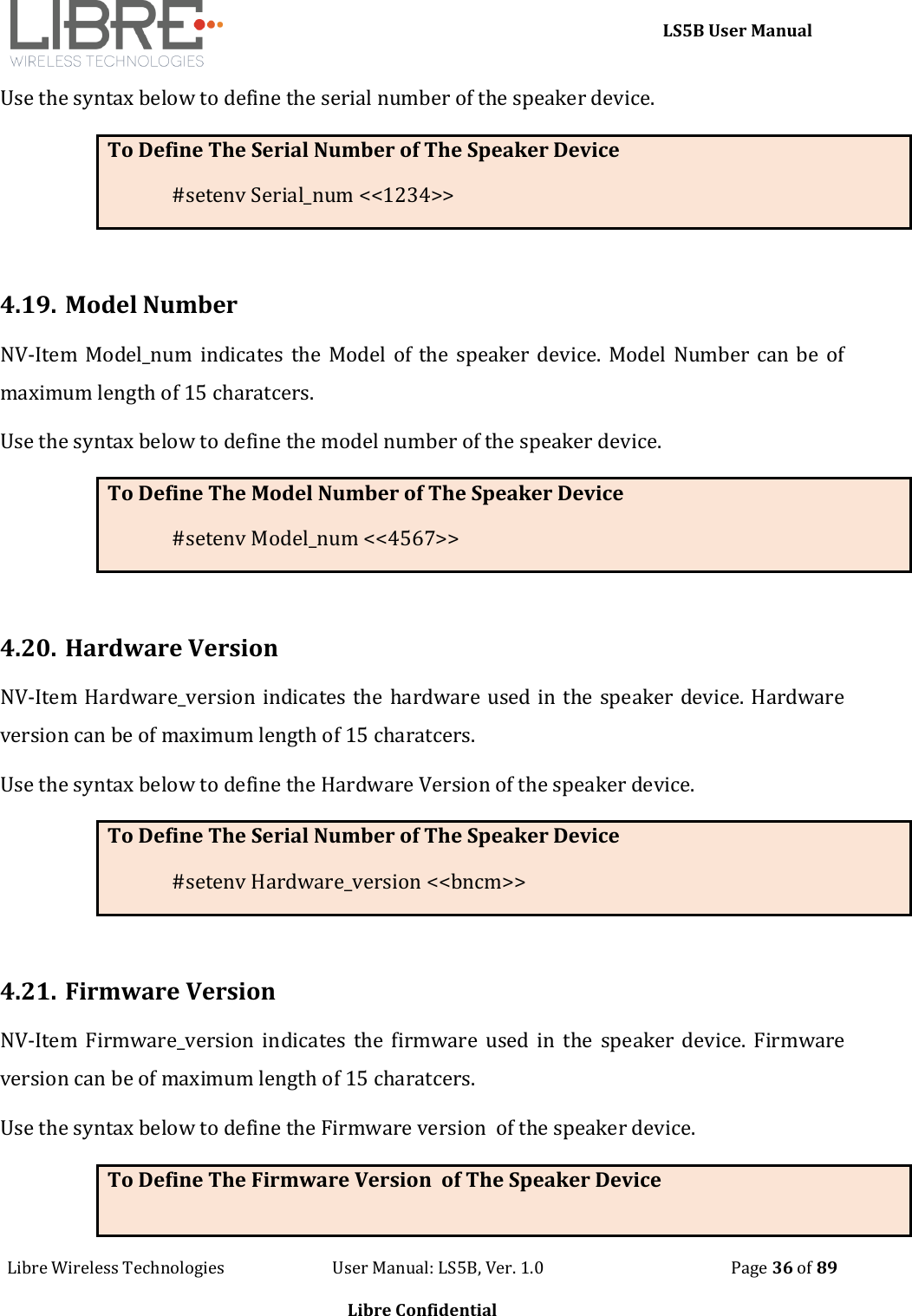     LS5B User Manual Libre Wireless Technologies                           User Manual: LS5B, Ver. 1.0                                               Page 36 of 89  Libre Confidential Use the syntax below to define the serial number of the speaker device. To Define The Serial Number of The Speaker Device #setenv Serial_num <<1234>>  4.19. Model Number NV-Item Model_num indicates  the Model of the speaker device. Model Number can be of maximum length of 15 charatcers. Use the syntax below to define the model number of the speaker device. To Define The Model Number of The Speaker Device #setenv Model_num <<4567>>  4.20. Hardware Version NV-Item Hardware_version indicates the hardware used in the speaker device. Hardware version can be of maximum length of 15 charatcers. Use the syntax below to define the Hardware Version of the speaker device. To Define The Serial Number of The Speaker Device #setenv Hardware_version <<bncm>>  4.21. Firmware Version NV-Item Firmware_version  indicates  the  firmware used in  the  speaker device.  Firmware version can be of maximum length of 15 charatcers. Use the syntax below to define the Firmware version  of the speaker device. To Define The Firmware Version  of The Speaker Device 