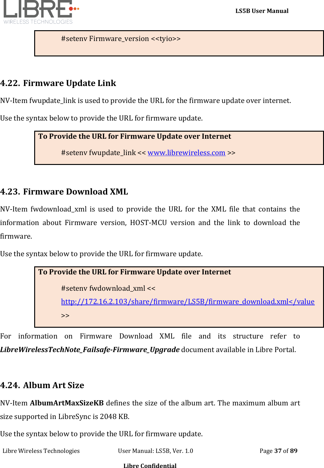     LS5B User Manual Libre Wireless Technologies                           User Manual: LS5B, Ver. 1.0                                               Page 37 of 89  Libre Confidential #setenv Firmware_version <<tyio>>  4.22. Firmware Update Link NV-Item fwupdate_link is used to provide the URL for the firmware update over internet.  Use the syntax below to provide the URL for firmware update.  To Provide the URL for Firmware Update over Internet #setenv fwupdate_link << www.librewireless.com >>  4.23. Firmware Download XML NV-Item  fwdownload_xml  is  used  to  provide  the  URL  for  the  XML  file  that  contains  the information  about  Firmware  version,  HOST-MCU  version  and  the  link  to  download  the firmware. Use the syntax below to provide the URL for firmware update.  To Provide the URL for Firmware Update over Internet #setenv fwdownload_xml << http://172.16.2.103/share/firmware/LS5B/firmware_download.xml</value >> For  information  on  Firmware  Download  XML  file  and  its  structure  refer  to LibreWirelessTechNote_Failsafe-Firmware_Upgrade document available in Libre Portal.  4.24. Album Art Size NV-Item AlbumArtMaxSizeKB defines the size of the album art. The maximum album art size supported in LibreSync is 2048 KB. Use the syntax below to provide the URL for firmware update. 