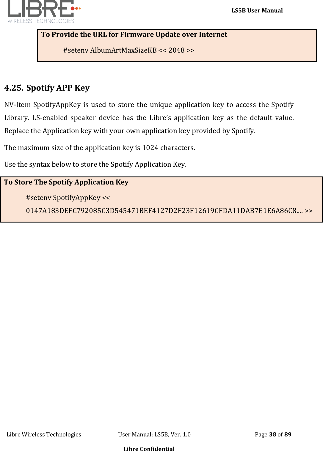     LS5B User Manual Libre Wireless Technologies                           User Manual: LS5B, Ver. 1.0                                               Page 38 of 89  Libre Confidential To Provide the URL for Firmware Update over Internet #setenv AlbumArtMaxSizeKB << 2048 >>  4.25. Spotify APP Key NV-Item SpotifyAppKey is  used to store the  unique  application  key to access  the Spotify Library.  LS-enabled  speaker  device  has  the  Libre&rsquo;s  application  key  as  the  default  value. Replace the Application key with your own application key provided by Spotify.  The maximum size of the application key is 1024 characters. Use the syntax below to store the Spotify Application Key. To Store The Spotify Application Key #setenv SpotifyAppKey << 0147A183DEFC792085C3D545471BEF4127D2F23F12619CFDA11DAB7E1E6A86C8.... >>  