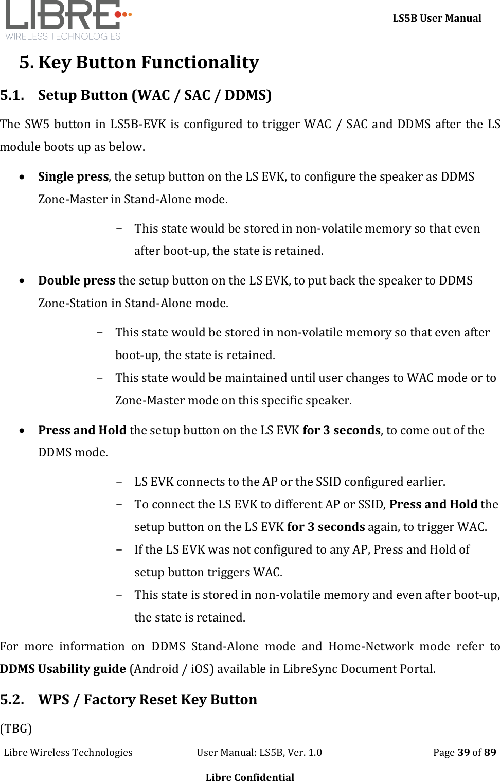     LS5B User Manual Libre Wireless Technologies                           User Manual: LS5B, Ver. 1.0                                               Page 39 of 89  Libre Confidential 5. Key Button Functionality 5.1. Setup Button (WAC / SAC / DDMS)  The SW5 button in LS5B-EVK is configured to trigger WAC / SAC and DDMS after the LS module boots up as below.  Single press, the setup button on the LS EVK, to configure the speaker as DDMS Zone-Master in Stand-Alone mode. - This state would be stored in non-volatile memory so that even after boot-up, the state is retained.  Double press the setup button on the LS EVK, to put back the speaker to DDMS Zone-Station in Stand-Alone mode. - This state would be stored in non-volatile memory so that even after boot-up, the state is retained. - This state would be maintained until user changes to WAC mode or to Zone-Master mode on this specific speaker.  Press and Hold the setup button on the LS EVK for 3 seconds, to come out of the DDMS mode. - LS EVK connects to the AP or the SSID configured earlier. - To connect the LS EVK to different AP or SSID, Press and Hold the setup button on the LS EVK for 3 seconds again, to trigger WAC. - If the LS EVK was not configured to any AP, Press and Hold of setup button triggers WAC. - This state is stored in non-volatile memory and even after boot-up, the state is retained. For  more  information  on  DDMS  Stand-Alone  mode  and  Home-Network  mode  refer  to DDMS Usability guide (Android / iOS) available in LibreSync Document Portal. 5.2. WPS / Factory Reset Key Button (TBG) 