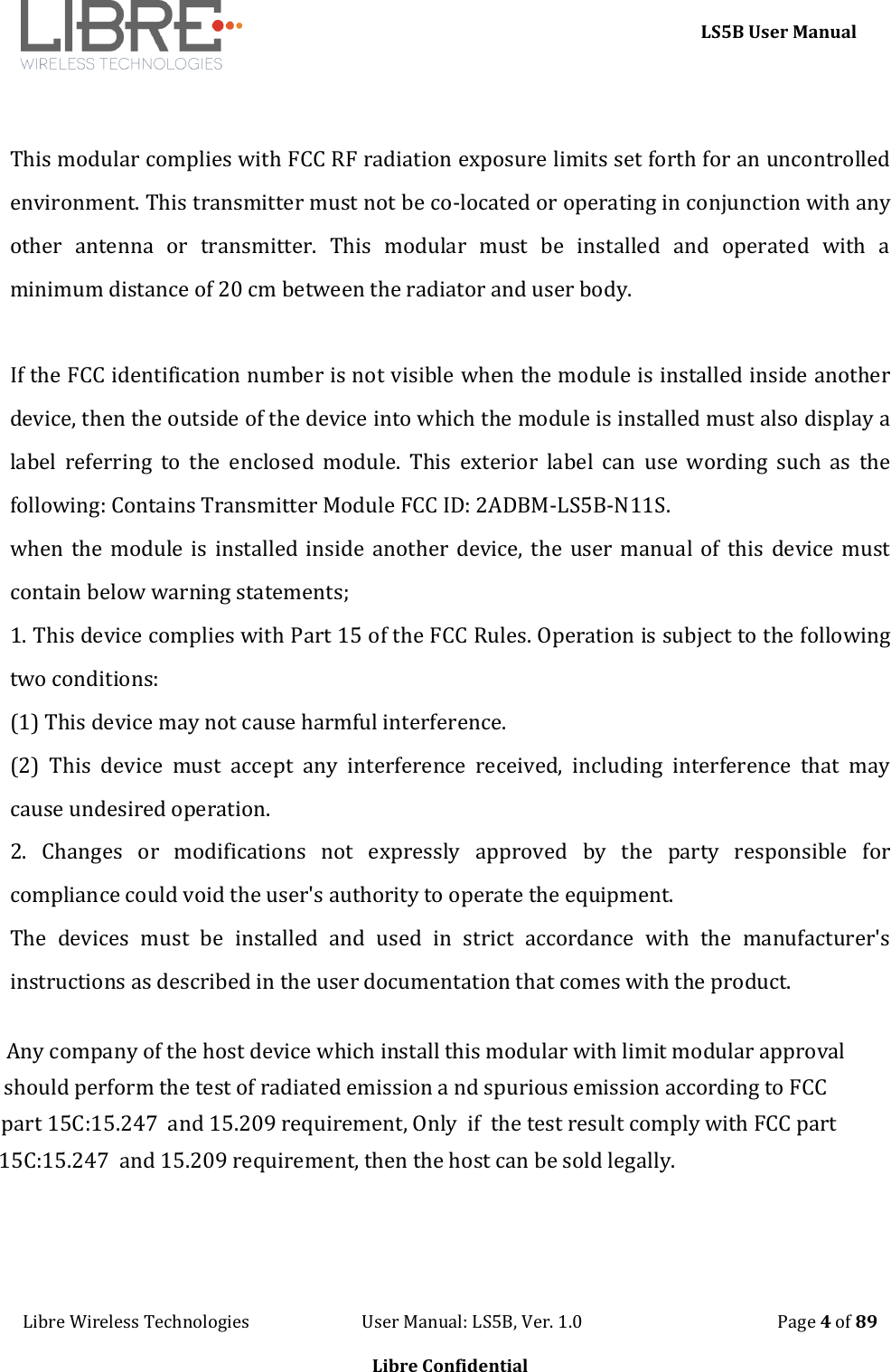     LS5B User Manual Libre Wireless Technologies                           User Manual: LS5B, Ver. 1.0                                               Page 4 of 89  Libre Confidential  This modular complies with FCC RF radiation exposure limits set forth for an uncontrolled environment. This transmitter must not be co-located or operating in conjunction with any other  antenna  or  transmitter.  This  modular  must  be  installed  and  operated  with  a minimum distance of 20 cm between the radiator and user body.  If the FCC identification number is not visible when the module is installed inside another device, then the outside of the device into which the module is installed must also display a label  referring  to  the  enclosed  module.  This  exterior  label  can  use  wording  such  as  the following: Contains Transmitter Module FCC ID: 2ADBM-LS5B-N11S. when the  module  is installed inside  another device, the  user manual of  this  device must contain below warning statements; 1. This device complies with Part 15 of the FCC Rules. Operation is subject to the following two conditions: (1) This device may not cause harmful interference. (2)  This  device  must  accept  any  interference  received,  including  interference  that  may cause undesired operation. 2.  Changes  or  modifications  not  expressly  approved  by  the  party  responsible  for compliance could void the user's authority to operate the equipment. The  devices  must  be  installed  and  used  in  strict  accordance  with  the  manufacturer's instructions as described in the user documentation that comes with the product.     Any company of the host device which install this modular with limit modular approvalshould perform the test of radiated emission a nd spurious emission according to FCC part 15C:15.247  and 15.209 requirement, Only  if  the test result comply with FCC part15C:15.247  and 15.209 requirement, then the host can be sold legally.
