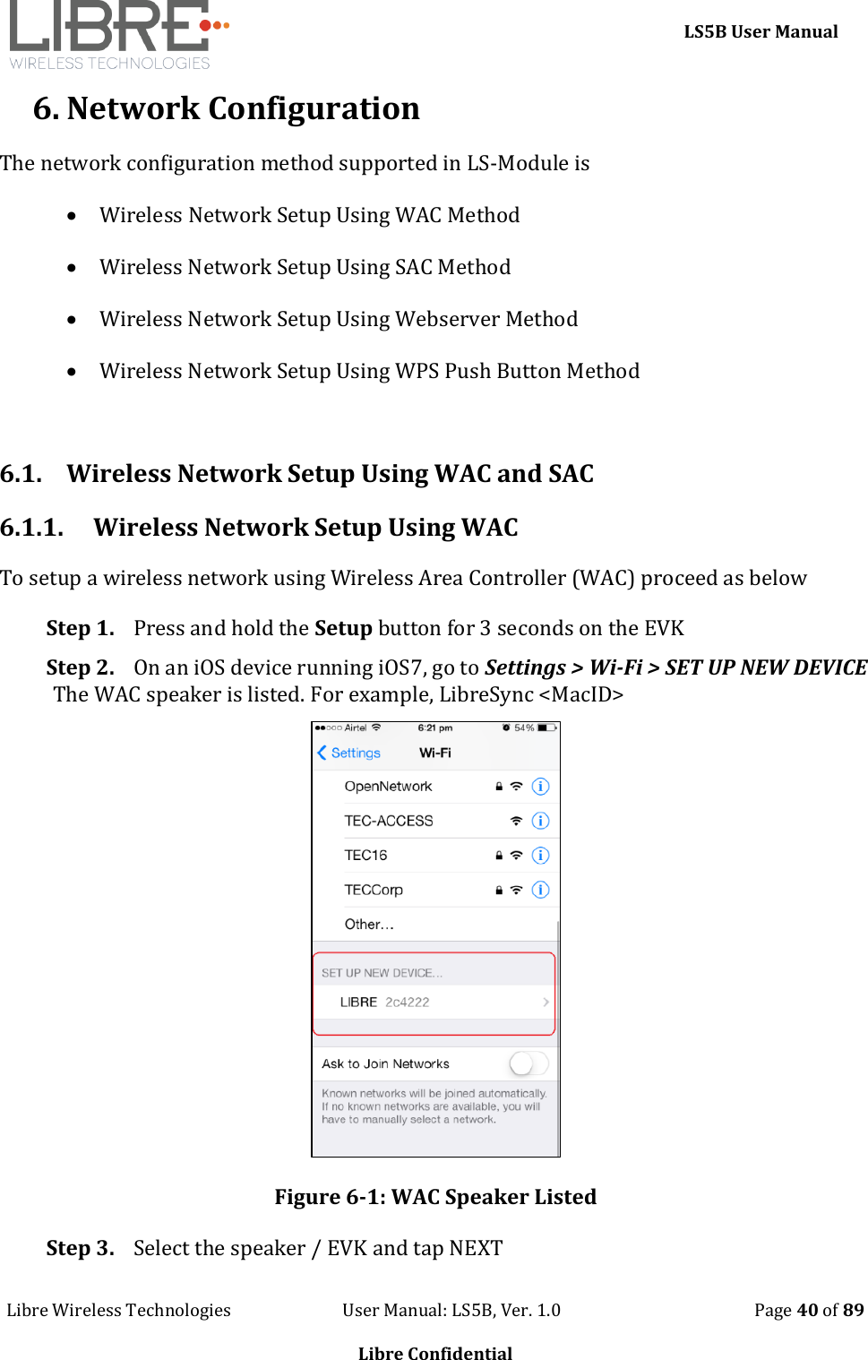     LS5B User Manual Libre Wireless Technologies                           User Manual: LS5B, Ver. 1.0                                               Page 40 of 89  Libre Confidential 6. Network Configuration The network configuration method supported in LS-Module is   Wireless Network Setup Using WAC Method  Wireless Network Setup Using SAC Method   Wireless Network Setup Using Webserver Method  Wireless Network Setup Using WPS Push Button Method   6.1. Wireless Network Setup Using WAC and SAC 6.1.1. Wireless Network Setup Using WAC To setup a wireless network using Wireless Area Controller (WAC) proceed as below Step 1. Press and hold the Setup button for 3 seconds on the EVK  Step 2. On an iOS device running iOS7, go to Settings > Wi-Fi > SET UP NEW DEVICE The WAC speaker is listed. For example, LibreSync <MacID>  Figure 6-1: WAC Speaker Listed Step 3. Select the speaker / EVK and tap NEXT 