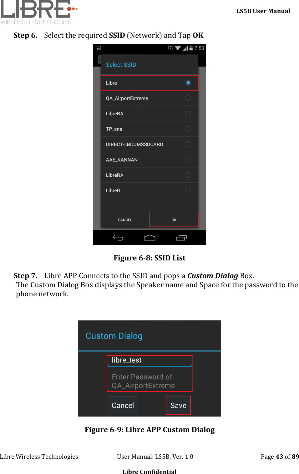     LS5B User Manual Libre Wireless Technologies                           User Manual: LS5B, Ver. 1.0                                               Page 43 of 89  Libre Confidential Step 6. Select the required SSID (Network) and Tap OK  Figure 6-8: SSID List Step 7. Libre APP Connects to the SSID and pops a Custom Dialog Box. The Custom Dialog Box displays the Speaker name and Space for the password to the phone network.   Figure 6-9: Libre APP Custom Dialog 