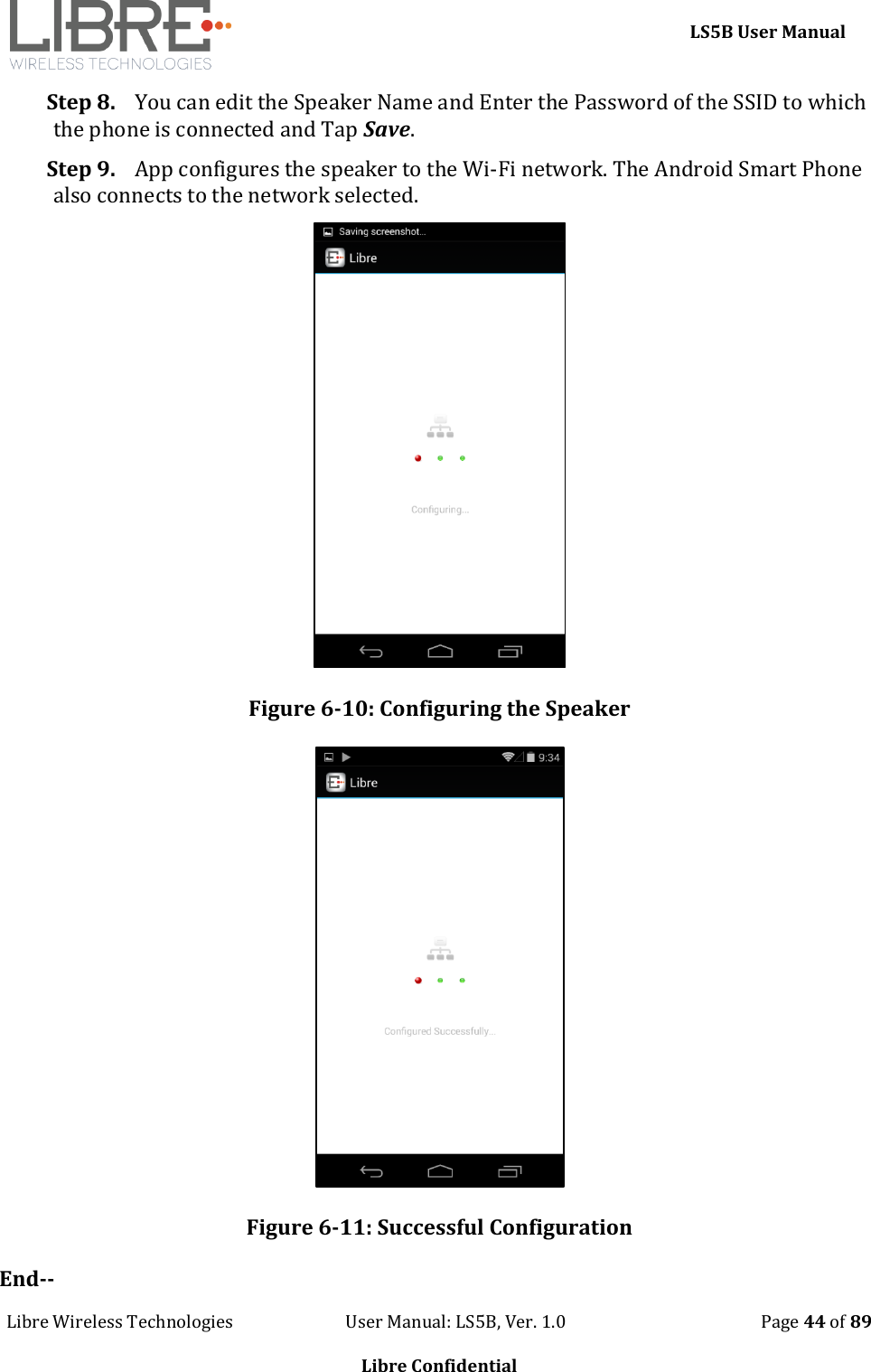     LS5B User Manual Libre Wireless Technologies                           User Manual: LS5B, Ver. 1.0                                               Page 44 of 89  Libre Confidential Step 8. You can edit the Speaker Name and Enter the Password of the SSID to which the phone is connected and Tap Save. Step 9. App configures the speaker to the Wi-Fi network. The Android Smart Phone also connects to the network selected.  Figure 6-10: Configuring the Speaker  Figure 6-11: Successful Configuration End-- 