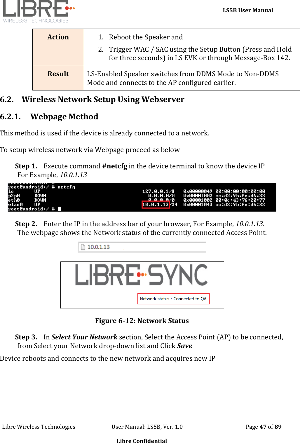     LS5B User Manual Libre Wireless Technologies                           User Manual: LS5B, Ver. 1.0                                               Page 47 of 89  Libre Confidential Action 1. Reboot the Speaker and  2. Trigger WAC / SAC using the Setup Button (Press and Hold for three seconds) in LS EVK or through Message-Box 142. Result LS-Enabled Speaker switches from DDMS Mode to Non-DDMS Mode and connects to the AP configured earlier. 6.2. Wireless Network Setup Using Webserver 6.2.1. Webpage Method  This method is used if the device is already connected to a network. To setup wireless network via Webpage proceed as below Step 1. Execute command #netcfg in the device terminal to know the device IP For Example, 10.0.1.13  Step 2. Enter the IP in the address bar of your browser, For Example, 10.0.1.13. The webpage shows the Network status of the currently connected Access Point.   Figure 6-12: Network Status  Step 3. In Select Your Network section, Select the Access Point (AP) to be connected, from Select your Network drop-down list and Click Save Device reboots and connects to the new network and acquires new IP 