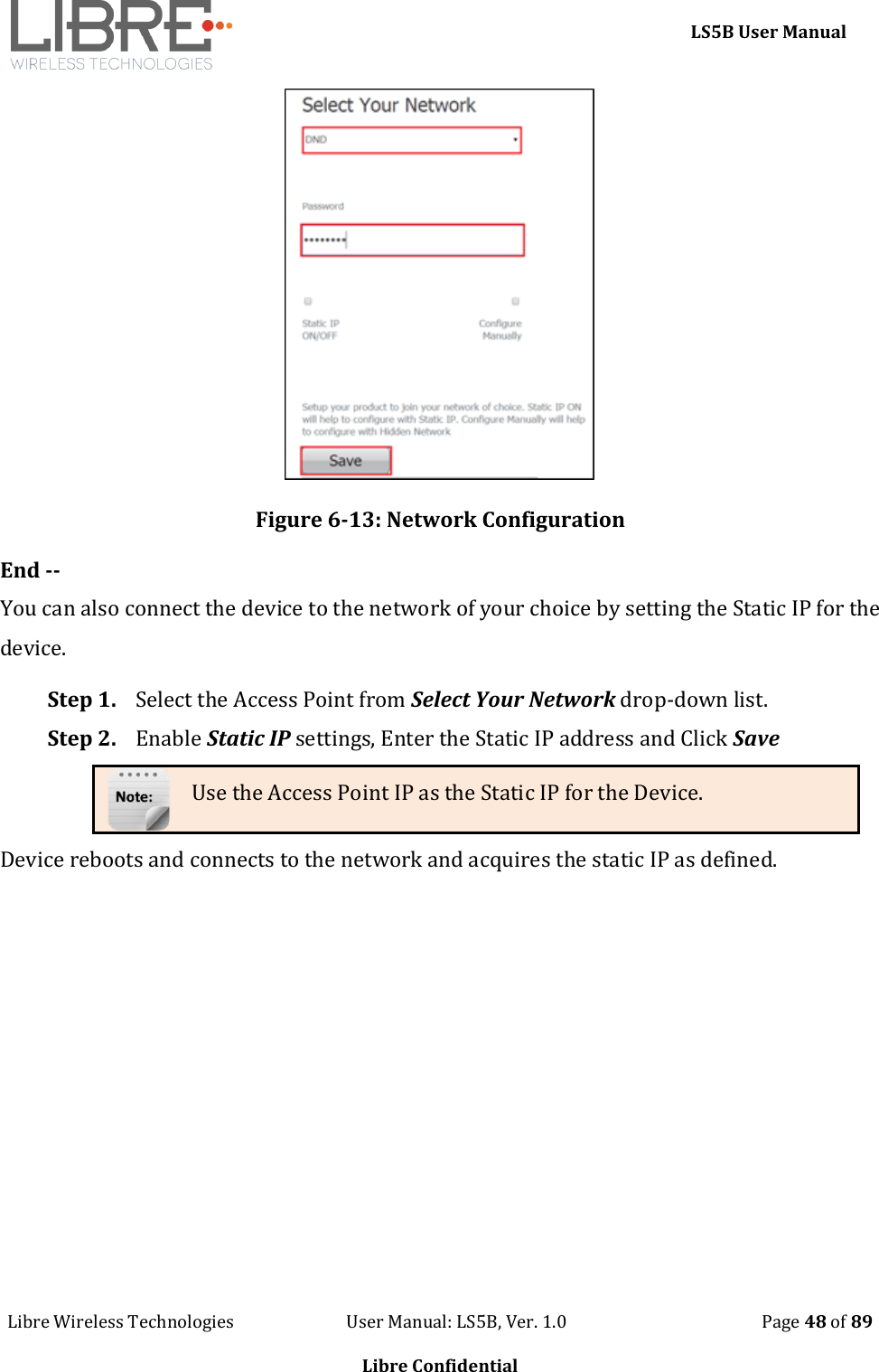     LS5B User Manual Libre Wireless Technologies                           User Manual: LS5B, Ver. 1.0                                               Page 48 of 89  Libre Confidential  Figure 6-13: Network Configuration End -- You can also connect the device to the network of your choice by setting the Static IP for the device. Step 1. Select the Access Point from Select Your Network drop-down list.  Step 2. Enable Static IP settings, Enter the Static IP address and Click Save Use the Access Point IP as the Static IP for the Device. Device reboots and connects to the network and acquires the static IP as defined. 