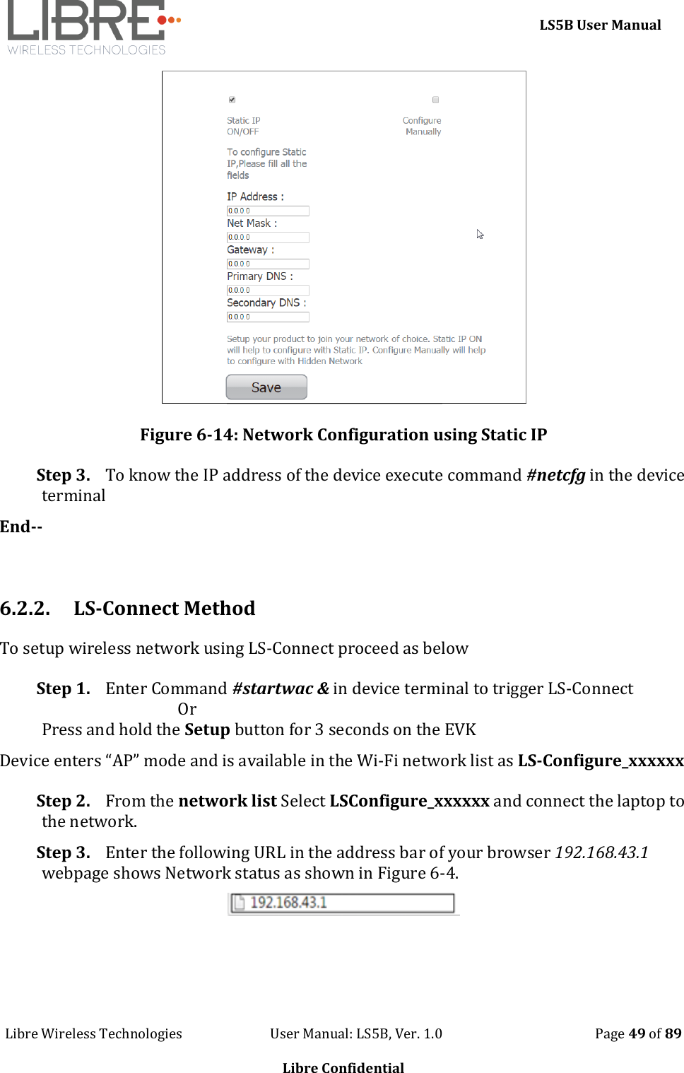     LS5B User Manual Libre Wireless Technologies                           User Manual: LS5B, Ver. 1.0                                               Page 49 of 89  Libre Confidential  Figure 6-14: Network Configuration using Static IP Step 3. To know the IP address of the device execute command #netcfg in the device terminal End--  6.2.2. LS-Connect Method To setup wireless network using LS-Connect proceed as below Step 1. Enter Command #startwac &amp; in device terminal to trigger LS-Connect                                    Or Press and hold the Setup button for 3 seconds on the EVK  Device enters &ldquo;AP&rdquo; mode and is available in the Wi-Fi network list as LS-Configure_xxxxxx Step 2. From the network list Select LSConfigure_xxxxxx and connect the laptop to the network. Step 3. Enter the following URL in the address bar of your browser 192.168.43.1 webpage shows Network status as shown in Figure 6-4.      