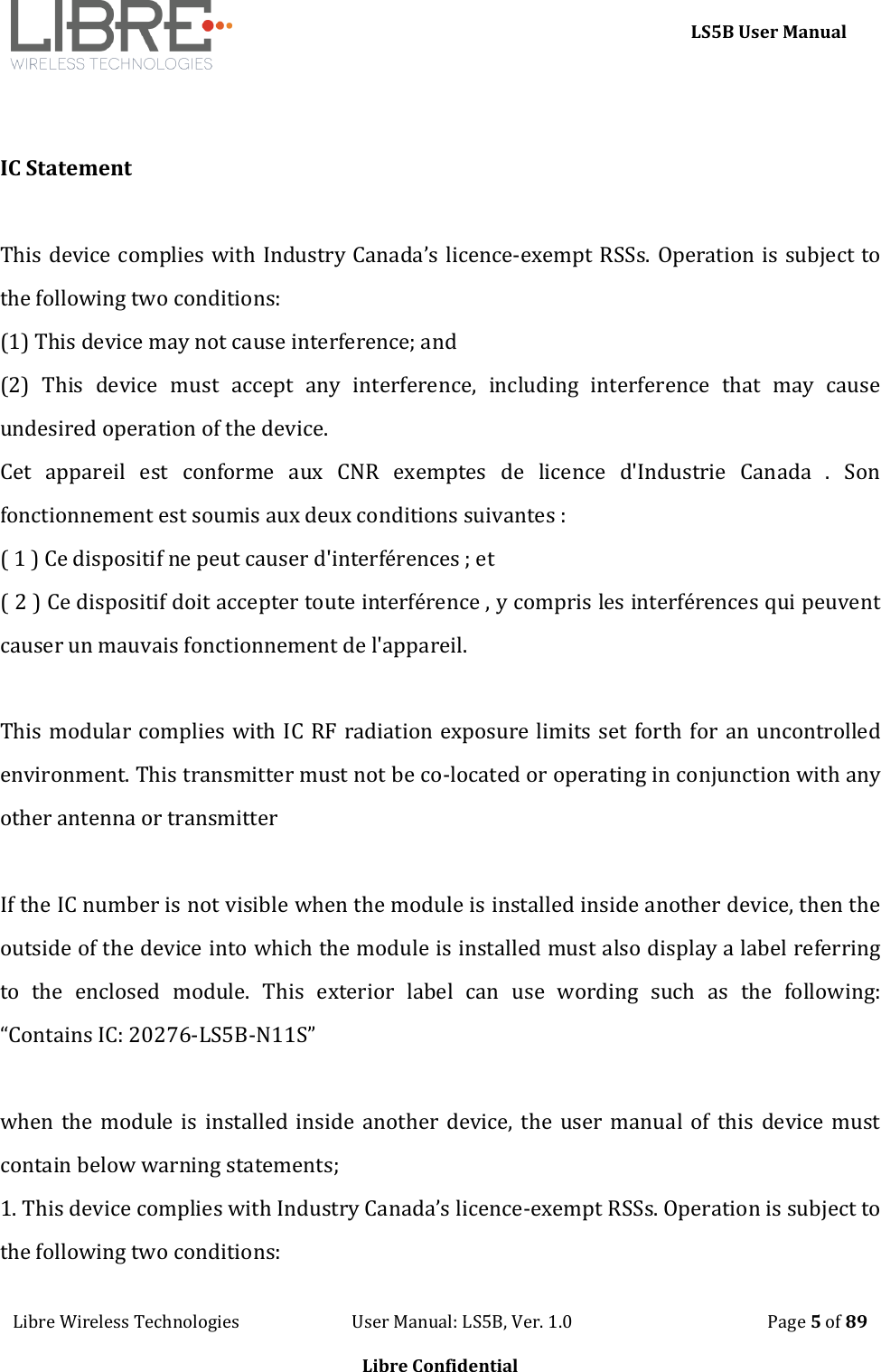     LS5B User Manual Libre Wireless Technologies                           User Manual: LS5B, Ver. 1.0                                               Page 5 of 89  Libre Confidential   IC Statement  This device complies with Industry Canada&rsquo;s licence-exempt RSSs. Operation is subject to the following two conditions:  (1) This device may not cause interference; and  (2)  This  device  must  accept  any  interference,  including  interference  that  may  cause undesired operation of the device.  Cet  appareil  est  conforme  aux  CNR  exemptes  de  licence  d'Industrie  Canada  .  Son fonctionnement est soumis aux deux conditions suivantes : ( 1 ) Ce dispositif ne peut causer d'interf&eacute;rences ; et ( 2 ) Ce dispositif doit accepter toute interf&eacute;rence , y compris les interf&eacute;rences qui peuvent causer un mauvais fonctionnement de l'appareil.   This modular complies with IC RF radiation exposure limits set forth for  an uncontrolled environment. This transmitter must not be co-located or operating in conjunction with any other antenna or transmitter  If the IC number is not visible when the module is installed inside another device, then the outside of the device into which the module is installed must also display a label referring to  the  enclosed  module.  This  exterior  label  can  use  wording  such  as  the  following: &ldquo;Contains IC: 20276-LS5B-N11S&rdquo;   when the  module  is installed inside  another device, the  user manual of  this  device must contain below warning statements; 1. This device complies with Industry Canada&rsquo;s licence-exempt RSSs. Operation is subject to the following two conditions:  