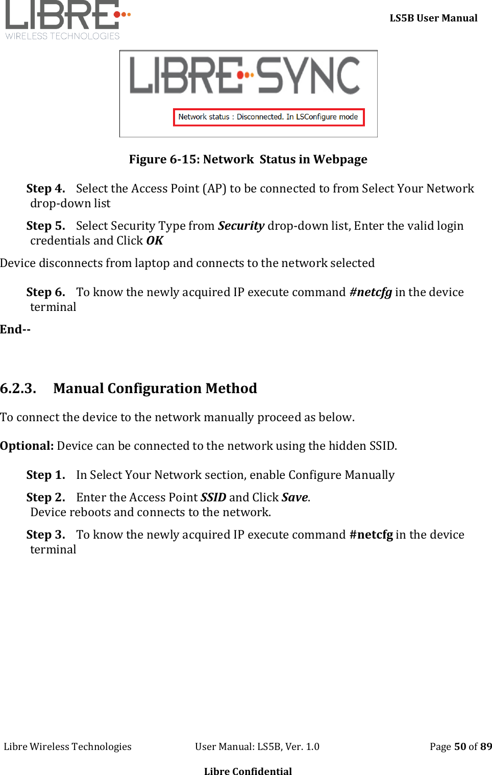     LS5B User Manual Libre Wireless Technologies                           User Manual: LS5B, Ver. 1.0                                               Page 50 of 89  Libre Confidential  Figure 6-15: Network  Status in Webpage Step 4. Select the Access Point (AP) to be connected to from Select Your Network drop-down list Step 5. Select Security Type from Security drop-down list, Enter the valid login credentials and Click OK Device disconnects from laptop and connects to the network selected Step 6. To know the newly acquired IP execute command #netcfg in the device terminal End--  6.2.3. Manual Configuration Method To connect the device to the network manually proceed as below.  Optional: Device can be connected to the network using the hidden SSID. Step 1. In Select Your Network section, enable Configure Manually  Step 2. Enter the Access Point SSID and Click Save. Device reboots and connects to the network. Step 3. To know the newly acquired IP execute command #netcfg in the device terminal 