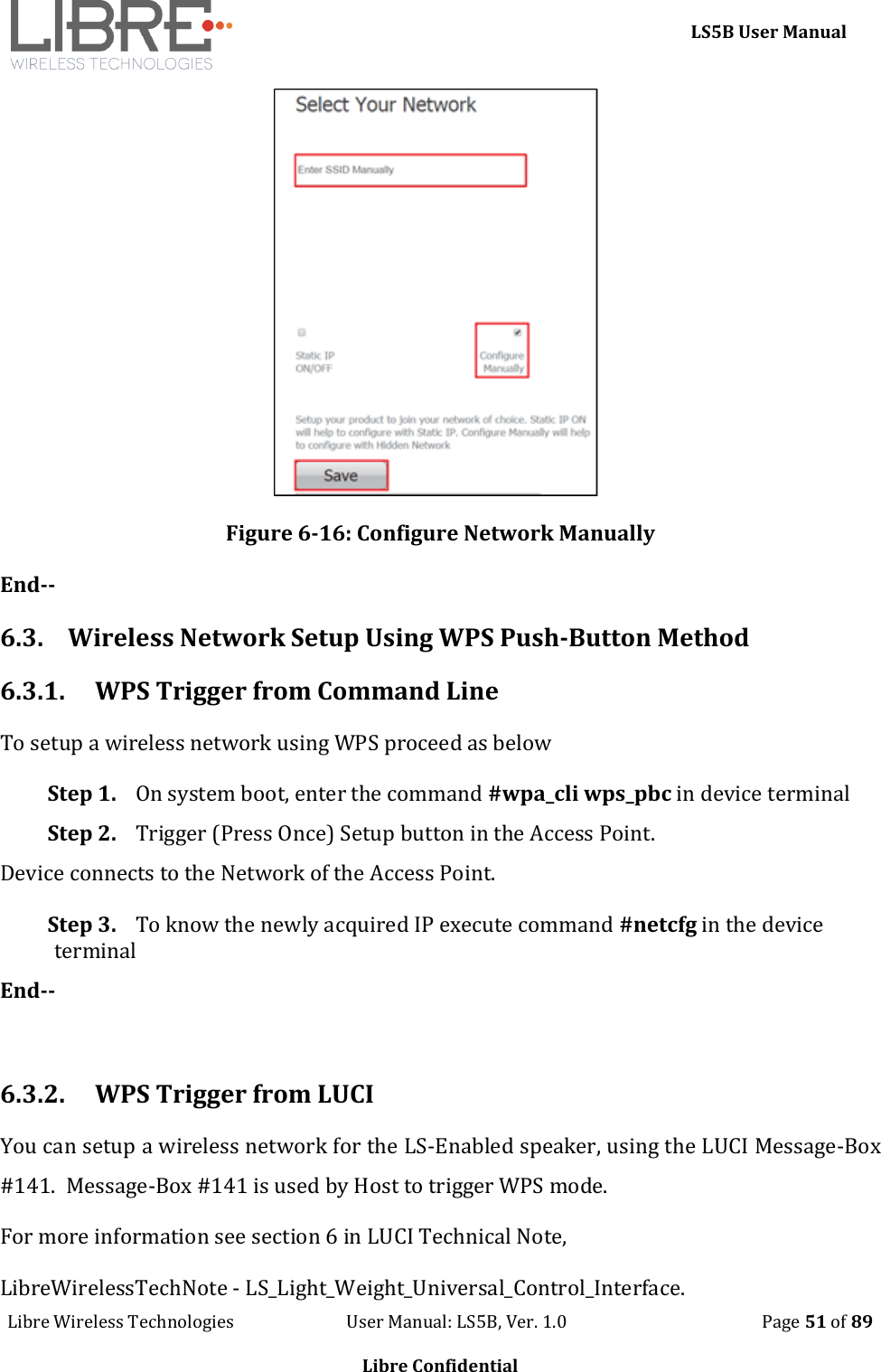     LS5B User Manual Libre Wireless Technologies                           User Manual: LS5B, Ver. 1.0                                               Page 51 of 89  Libre Confidential  Figure 6-16: Configure Network Manually End-- 6.3. Wireless Network Setup Using WPS Push-Button Method 6.3.1. WPS Trigger from Command Line  To setup a wireless network using WPS proceed as below Step 1. On system boot, enter the command #wpa_cli wps_pbc in device terminal Step 2. Trigger (Press Once) Setup button in the Access Point. Device connects to the Network of the Access Point. Step 3. To know the newly acquired IP execute command #netcfg in the device terminal End--  6.3.2. WPS Trigger from LUCI You can setup a wireless network for the LS-Enabled speaker, using the LUCI Message-Box #141.  Message-Box #141 is used by Host to trigger WPS mode. For more information see section 6 in LUCI Technical Note,  LibreWirelessTechNote - LS_Light_Weight_Universal_Control_Interface. 