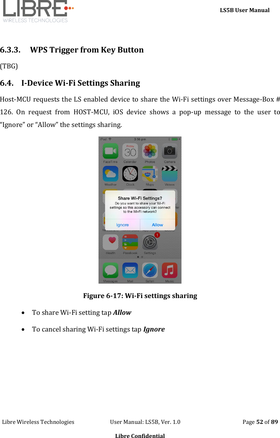     LS5B User Manual Libre Wireless Technologies                           User Manual: LS5B, Ver. 1.0                                               Page 52 of 89  Libre Confidential  6.3.3. WPS Trigger from Key Button (TBG) 6.4. I-Device Wi-Fi Settings Sharing Host-MCU requests the LS enabled device to share the Wi-Fi settings over Message-Box # 126.  On  request  from  HOST-MCU,  iOS  device  shows  a  pop-up  message  to  the  user  to &ldquo;Ignore&rdquo; or &ldquo;Allow&rdquo; the settings sharing.  Figure 6-17: Wi-Fi settings sharing  To share Wi-Fi setting tap Allow  To cancel sharing Wi-Fi settings tap Ignore 