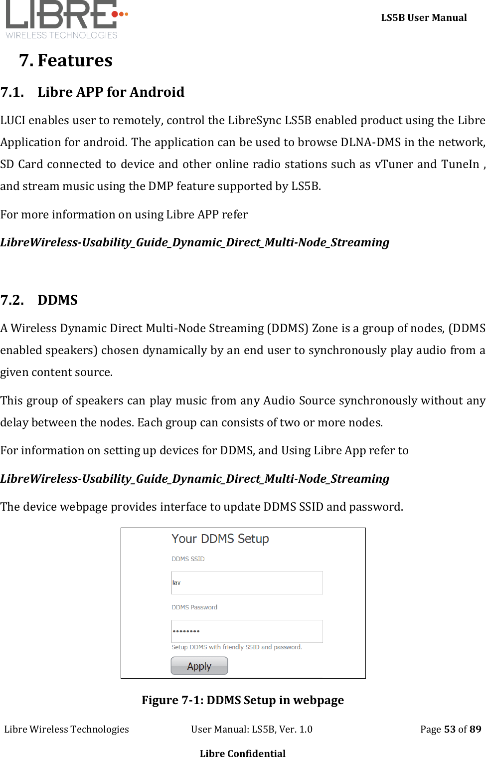     LS5B User Manual Libre Wireless Technologies                           User Manual: LS5B, Ver. 1.0                                               Page 53 of 89  Libre Confidential 7. Features 7.1. Libre APP for Android LUCI enables user to remotely, control the LibreSync LS5B enabled product using the Libre Application for android. The application can be used to browse DLNA-DMS in the network, SD Card connected to device and other online radio stations such as vTuner and TuneIn , and stream music using the DMP feature supported by LS5B. For more information on using Libre APP refer   LibreWireless-Usability_Guide_Dynamic_Direct_Multi-Node_Streaming  7.2. DDMS A Wireless Dynamic Direct Multi-Node Streaming (DDMS) Zone is a group of nodes, (DDMS enabled speakers) chosen dynamically by an end user to synchronously play audio from a given content source.  This group of speakers can play music from any Audio Source synchronously without any delay between the nodes. Each group can consists of two or more nodes.   For information on setting up devices for DDMS, and Using Libre App refer to  LibreWireless-Usability_Guide_Dynamic_Direct_Multi-Node_Streaming The device webpage provides interface to update DDMS SSID and password.  Figure 7-1: DDMS Setup in webpage 