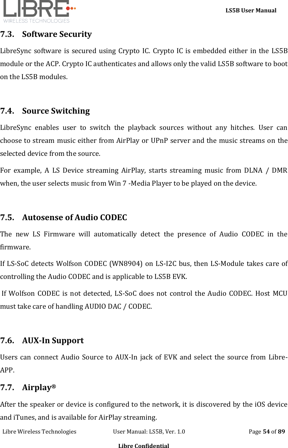     LS5B User Manual Libre Wireless Technologies                           User Manual: LS5B, Ver. 1.0                                               Page 54 of 89  Libre Confidential 7.3. Software Security LibreSync software is secured using Crypto IC. Crypto IC is embedded either in the LS5B module or the ACP. Crypto IC authenticates and allows only the valid LS5B software to boot on the LS5B modules.  7.4. Source Switching LibreSync  enables  user  to  switch  the  playback  sources  without  any  hitches.  User  can choose to stream music either from AirPlay or UPnP server and the music streams on the selected device from the source. For  example,  A  LS  Device  streaming  AirPlay,  starts  streaming  music  from  DLNA  /  DMR when, the user selects music from Win 7 -Media Player to be played on the device.  7.5. Autosense of Audio CODEC The  new  LS  Firmware  will  automatically  detect  the  presence  of  Audio  CODEC  in  the firmware.   If LS-SoC detects Wolfson CODEC (WN8904) on LS-I2C bus, then LS-Module takes care of controlling the Audio CODEC and is applicable to LS5B EVK.   If Wolfson  CODEC  is not detected, LS-SoC does not  control the  Audio  CODEC. Host MCU must take care of handling AUDIO DAC / CODEC.  7.6. AUX-In Support Users can connect Audio Source to AUX-In jack of EVK and select the source from Libre-APP. 7.7. Airplay&reg; After the speaker or device is configured to the network, it is discovered by the iOS device and iTunes, and is available for AirPlay streaming. 