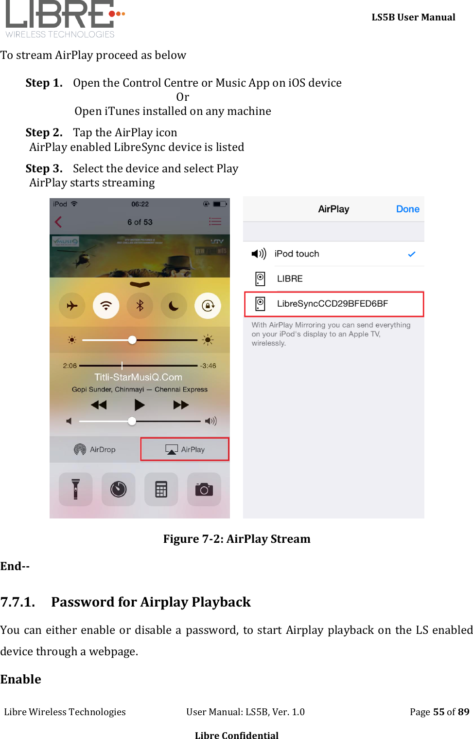     LS5B User Manual Libre Wireless Technologies                           User Manual: LS5B, Ver. 1.0                                               Page 55 of 89  Libre Confidential To stream AirPlay proceed as below Step 1. Open the Control Centre or Music App on iOS device                                                        Or                  Open iTunes installed on any machine Step 2. Tap the AirPlay icon AirPlay enabled LibreSync device is listed Step 3. Select the device and select Play AirPlay starts streaming          Figure 7-2: AirPlay Stream End--  7.7.1. Password for Airplay Playback You can either enable or disable a password, to start Airplay playback on the LS enabled device through a webpage. Enable 