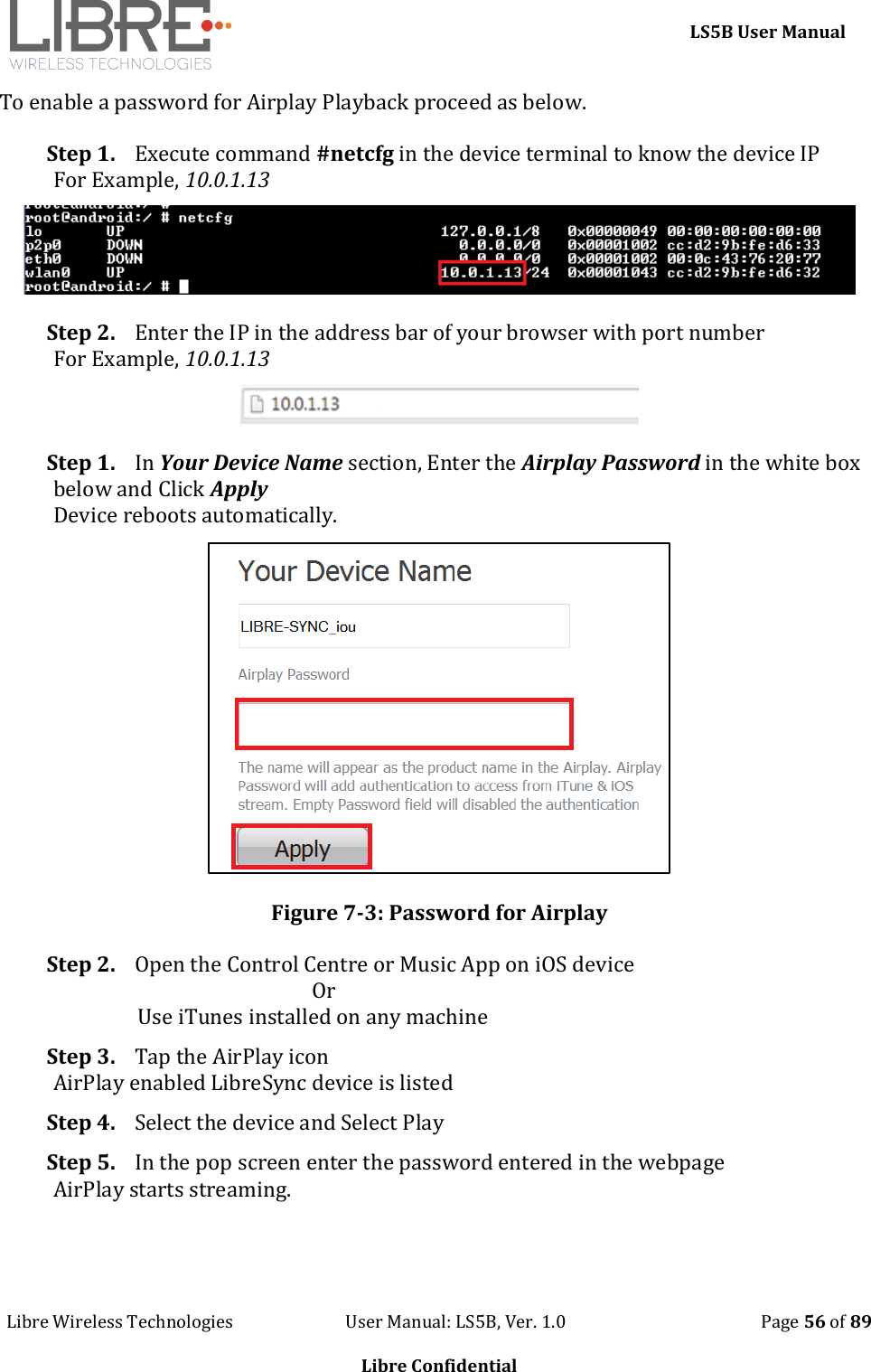     LS5B User Manual Libre Wireless Technologies                           User Manual: LS5B, Ver. 1.0                                               Page 56 of 89  Libre Confidential To enable a password for Airplay Playback proceed as below. Step 1. Execute command #netcfg in the device terminal to know the device IP For Example, 10.0.1.13  Step 2. Enter the IP in the address bar of your browser with port number For Example, 10.0.1.13  Step 1. In Your Device Name section, Enter the Airplay Password in the white box below and Click Apply Device reboots automatically.  Figure 7-3: Password for Airplay Step 2. Open the Control Centre or Music App on iOS device                                                     Or                  Use iTunes installed on any machine Step 3. Tap the AirPlay icon AirPlay enabled LibreSync device is listed Step 4. Select the device and Select Play Step 5. In the pop screen enter the password entered in the webpage AirPlay starts streaming. 