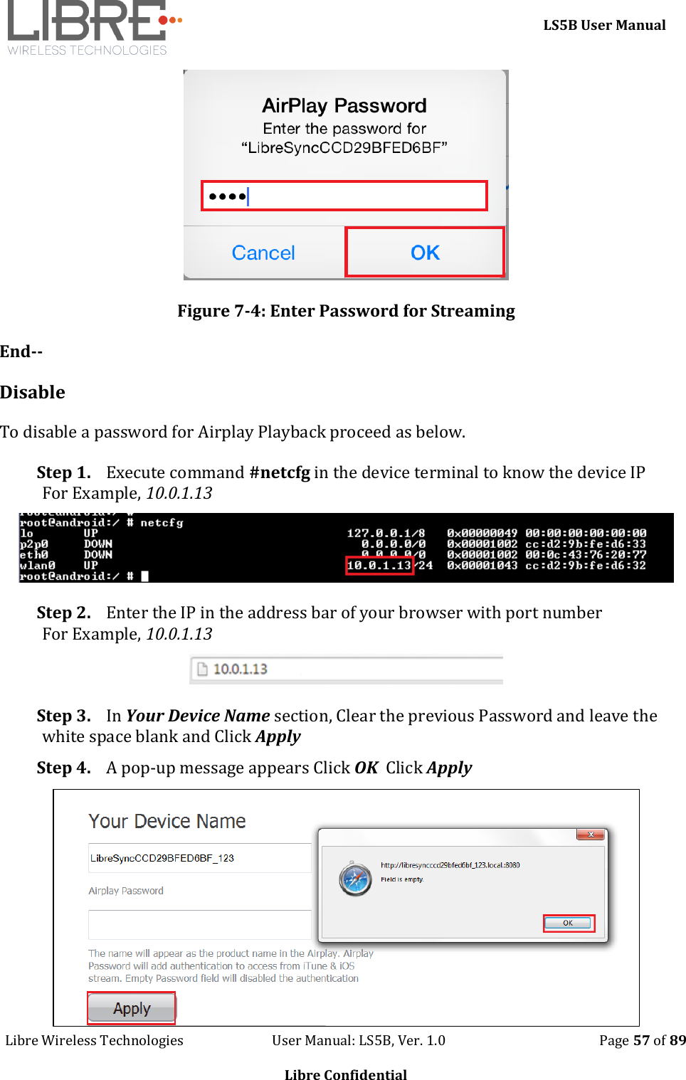     LS5B User Manual Libre Wireless Technologies                           User Manual: LS5B, Ver. 1.0                                               Page 57 of 89  Libre Confidential  Figure 7-4: Enter Password for Streaming End-- Disable To disable a password for Airplay Playback proceed as below. Step 1. Execute command #netcfg in the device terminal to know the device IP For Example, 10.0.1.13  Step 2. Enter the IP in the address bar of your browser with port number For Example, 10.0.1.13  Step 3. In Your Device Name section, Clear the previous Password and leave the white space blank and Click Apply Step 4. A pop-up message appears Click OK  Click Apply  