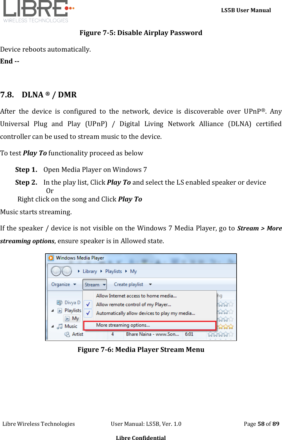     LS5B User Manual Libre Wireless Technologies                           User Manual: LS5B, Ver. 1.0                                               Page 58 of 89  Libre Confidential Figure 7-5: Disable Airplay Password Device reboots automatically. End --  7.8. DLNA &reg; / DMR After  the  device  is  configured  to  the  network,  device  is  discoverable  over  UPnP&reg;.  Any Universal  Plug  and  Play  (UPnP)  /  Digital  Living  Network  Alliance  (DLNA)  certified controller can be used to stream music to the device. To test Play To functionality proceed as below Step 1. Open Media Player on Windows 7 Step 2. In the play list, Click Play To and select the LS enabled speaker or device                   Or  Right click on the song and Click Play To Music starts streaming. If the speaker / device is not visible on the Windows 7 Media Player, go to Stream > More streaming options, ensure speaker is in Allowed state.   Figure 7-6: Media Player Stream Menu 