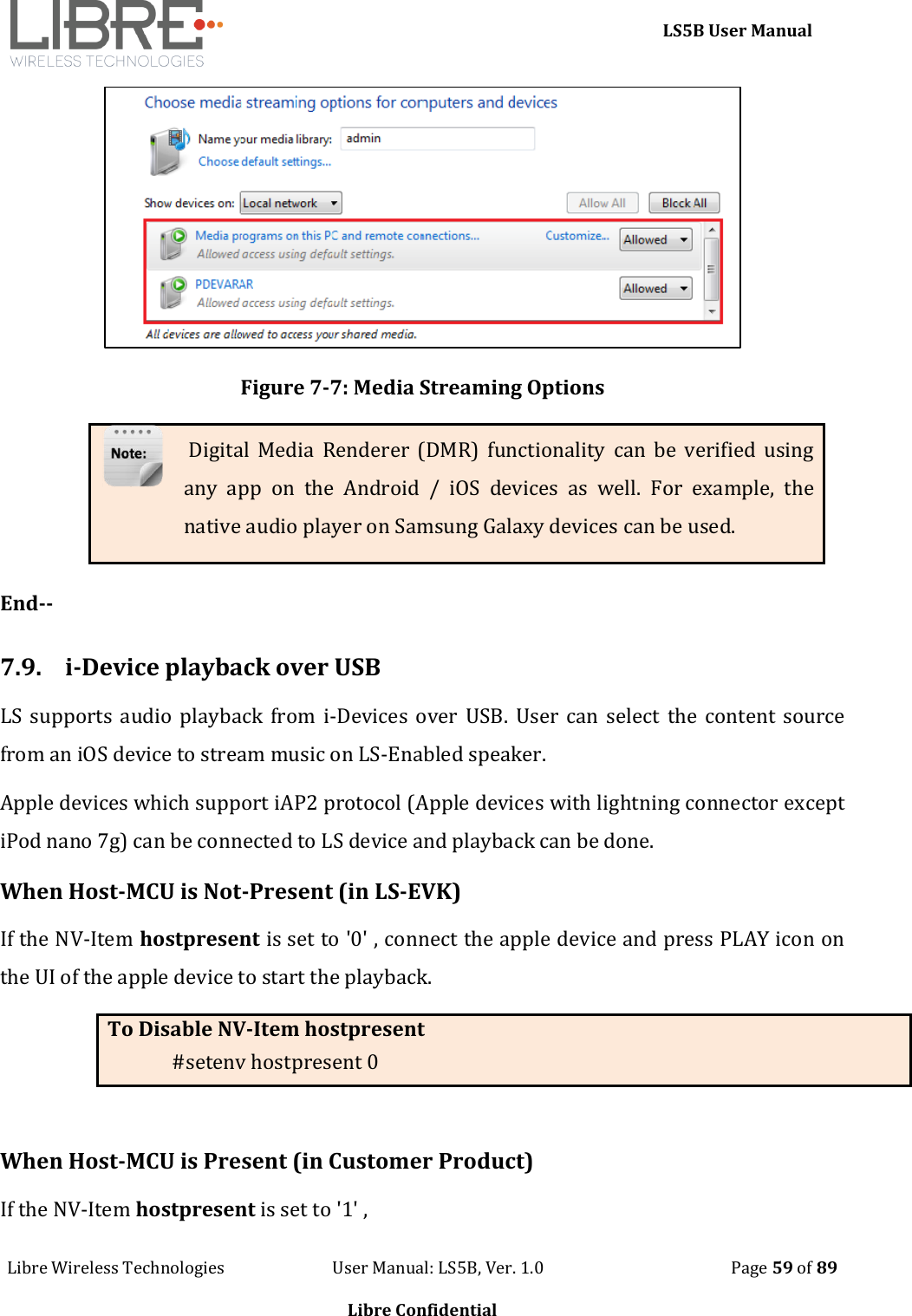     LS5B User Manual Libre Wireless Technologies                           User Manual: LS5B, Ver. 1.0                                               Page 59 of 89  Libre Confidential  Figure 7-7: Media Streaming Options  Digital  Media  Renderer (DMR)  functionality  can  be  verified  using any  app  on  the  Android  /  iOS  devices  as  well.  For  example,  the native audio player on Samsung Galaxy devices can be used.  End--  7.9. i-Device playback over USB LS  supports audio playback from i-Devices over USB.  User can select the  content source from an iOS device to stream music on LS-Enabled speaker. Apple devices which support iAP2 protocol (Apple devices with lightning connector except iPod nano 7g) can be connected to LS device and playback can be done.  When Host-MCU is Not-Present (in LS-EVK) If the NV-Item hostpresent is set to '0' , connect the apple device and press PLAY icon on the UI of the apple device to start the playback.  To Disable NV-Item hostpresent #setenv hostpresent 0  When Host-MCU is Present (in Customer Product) If the NV-Item hostpresent is set to '1' ,   